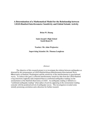 A Determination of a Mathematical Model for the Relationship between
LIGO-Hanford Interferometer Sensitivity and Global Seismic Activity
Brian W. Huang
Saint Joseph’s High School
South Bend, IN
Teacher: Mr. John Wojtowicz
Supervising Scientist: Dr. Thomas Loughran
Abstract
The objective of this research project is to investigate the relation between earthquakes as
detected by the seismometers at LIGO-Hanford (Laser Interferometer Gravitational Wave
Observatory at Hanford, Washington) and the sensitivity of the interferometers to gravitational
waves. To achieve this goal, I collected interferometer sensitivity data from the LIGO-Hanford
e-log (electronic logbook) and compared them to confirmed earthquakes readings on the
seismometers at the Hanford observatory at LIGO. An earthquake reading is labeled as a
“confirmed earthquake reading” when spikes of activity appearing in the seismometer reading
coincide with the predicted arrival of earthquake waves. This investigation revealed some
initially promising correlation and a direction for further research
 