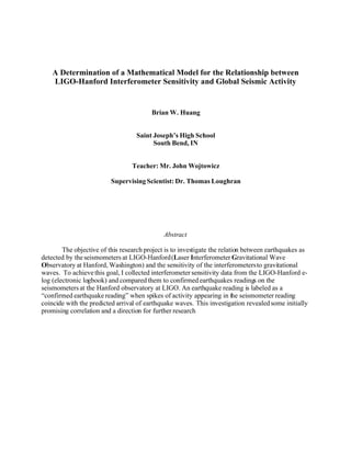 A Determination of a Mathematical Model for the Relationship between
    LIGO-Hanford Interferometer Sensitivity and Global Seismic Activity


                                         Brian W. Huang


                                   Saint Joseph’s High School
                                         South Bend, IN


                                  Teacher: Mr. John Wojtowicz

                          Supervising Scientist: Dr. Thomas Loughran




                                             Abstract

        The objective of this research project is to investigate the relation between earthquakes as
detected by the seismometers at LIGO-Hanford (Laser Interferometer Gravitational Wave
Observatory at Hanford, Washington) and the sensitivity of the interferometers to gravitational
waves. To achieve this goal, I collected interferometer sensitivity data from the LIGO-Hanford e-
log (electronic logbook) and compared them to confirmed earthquakes readings on the
seismometers at the Hanford observatory at LIGO. An earthquake reading is labeled as a
“confirmed earthquake reading” when spikes of activity appearing in the seismometer reading
coincide with the predicted arrival of earthquake waves. This investigation revealed some initially
promising correlation and a direction for further research
 