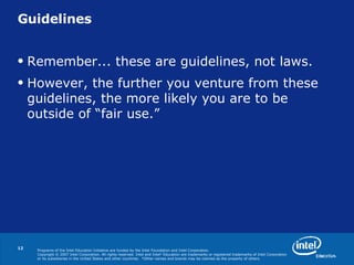 Guidelines Remember... these are guidelines, not laws. However, the further you venture from these guidelines, the more likely you are to be outside of “fair use.” 