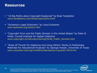 Resources “ 10 Big Myths about Copyright Explained” by Brad Templeton  www.templetons.com/brad/copymyths.html “ Duhaime's Legal Dictionary” by Lloyd Duhaime  www.duhaime.org/diction.htm “ Copyright Term and the Public Domain in the United States” by Peter B. Hirtle, Cornell Institute for Digital Collection   www.copyright.cornell.edu/training/Hirtle_Public_Domain.htm   “ Rules Of Thumb For Digitizing And Using Others' Works In Multimedia Materials For Educational Purposes ” by Georgia Harper, University of Texas  www.utsystem.edu/ogc/intellectualproperty/copypol2.htm#mm 