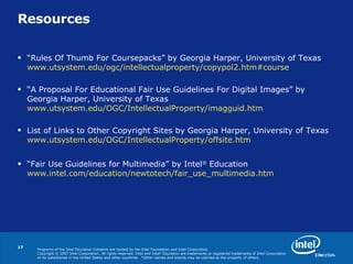 Resources “ Rules Of Thumb For Coursepacks ”   by Georgia Harper, University of Texas  www.utsystem.edu/ogc/intellectualproperty/copypol2.htm#course “ A Proposal For Educational Fair Use Guidelines For Digital Images” by Georgia Harper, University of Texas  www.utsystem.edu/OGC/IntellectualProperty/imagguid.htm List of Links to Other Copyright Sites by Georgia Harper, University of Texas  www.utsystem.edu/OGC/IntellectualProperty/offsite.htm “ Fair Use Guidelines for Multimedia” by Intel ®  Education  www.intel.com/education/newtotech/fair_use_multimedia.htm   