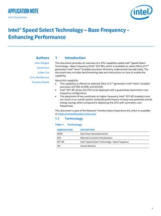 1
applicationNote
Intel Corporation
Intel® Speed Select Technology – Base Frequency -
Enhancing Performance
Authors
John DiGiglio
David Hunt
Ai Bee Lim
Chris MacNamara
Timothy Miskell
1 Introduction
This document provides an overview of a CPU capability called Intel® Speed Select
Technology – Base Frequency (Intel® SST-BF), which is available on select SKUs of 2nd
generation Intel® Xeon® Scalable processor (formerly codenamed Cascade Lake). The
document also includes benchmarking data and instructions on how to enable the
capability.
About this capability:
• This capability is offered on selected SKUs of 2nd
generation Intel® Xeon® Scalable
processor (5218N, 6230N, and 6252N).
• Intel® SST-BF allows the CPU to be deployed with a guaranteed asymmetric core
frequency configuration.
• The placement of key workloads on higher frequency Intel® SST-BF enabled cores
can result in an overall system workload performance increase and potential overall
energy savings when compared to deploying the CPU with symmetric core
frequencies.
This document is part of the Network Transformation Experience Kit, which is available
at: https://networkbuilders.intel.com/
1.1 Terminology
Table 1. Terminology
ABBREVIATION DESCRIPTION
DPDK Data Plane Development Kit
NFV Network Functions Virtualization
SST-BF Intel® Speed Select Technology – Base Frequency
VM Virtual Machine
 