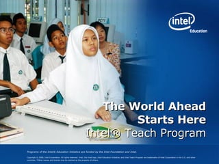 The World Ahead Starts Here Intel® Teach Program Programs of the Intel® Education Initiative are funded by the Intel Foundation and Intel. Copyright © 2008, Intel Corporation. All rights reserved. Intel, the Intel logo, Intel Education Initiative, and Intel Teach Program are trademarks of Intel Corporation in the U.S. and other countries. *Other names and brands may be claimed as the property of others.     
