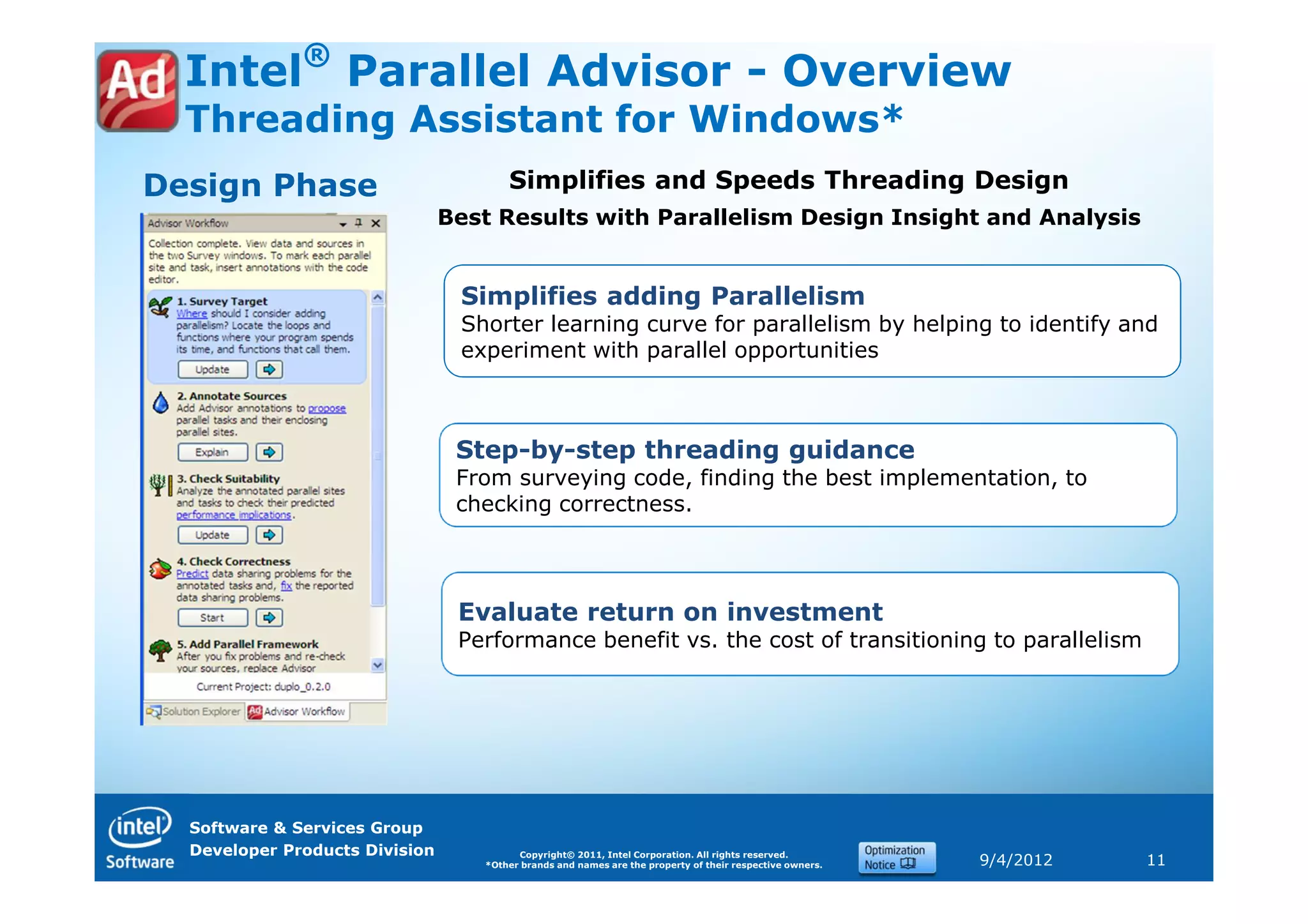 ®
  Intel Parallel Advisor - Overview
  Threading Assistant for Windows*
Design Phase                           Simplifies and Speeds Threading Design
                                Best Results with Parallelism Design Insight and Analysis


                                 Simplifies adding Parallelism
                                 Shorter learning curve for parallelism by helping to identify and
                                 experiment with parallel opportunities



                                 Step-by-step threading guidance
                                 From surveying code, finding the best implementation, to
                                 checking correctness.




                                 Evaluate return on investment
                                 Performance benefit vs. the cost of transitioning to parallelism




  Software & Services Group
  Developer Products Division            Copyright© 2011, Intel Corporation. All rights reserved.
                                   *Other brands and names are the property of their respective owners.   9/4/2012   11
 
