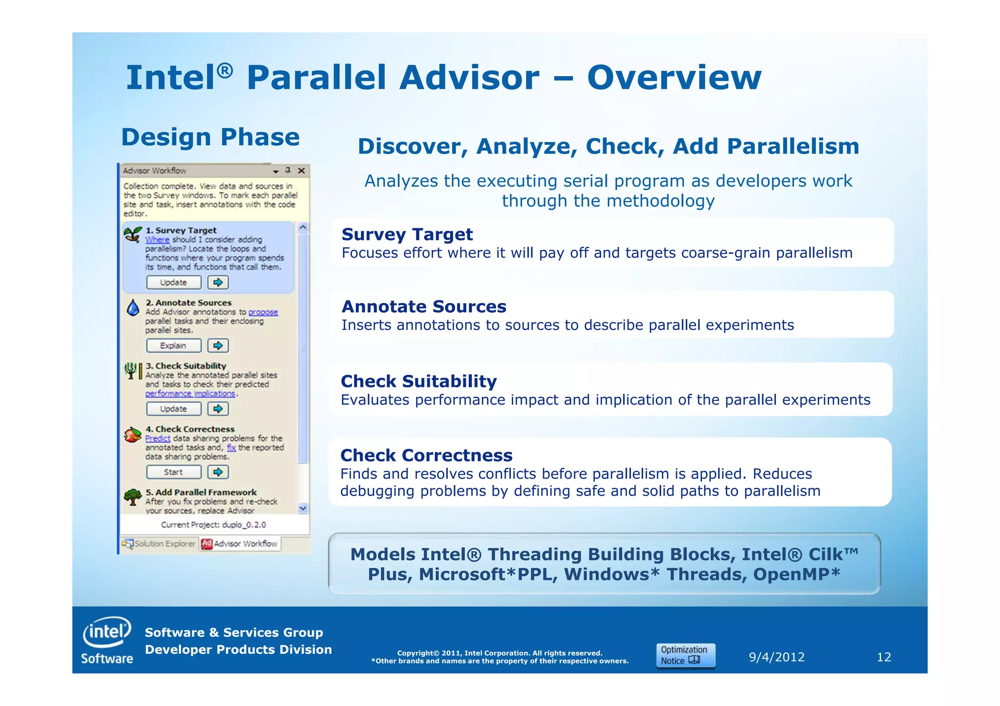 Intel® Parallel Advisor – Overview
Design Phase                     Discover, Analyze, Check, Add Parallelism
                                  Analyzes the executing serial program as developers work
                                                  through the methodology

                               Survey Target
                               Focuses effort where it will pay off and targets coarse-grain parallelism


                               Annotate Sources
                               Inserts annotations to sources to describe parallel experiments



                               Check Suitability
                               Evaluates performance impact and implication of the parallel experiments


                               Check Correctness
                               Finds and resolves conflicts before parallelism is applied. Reduces
                               debugging problems by defining safe and solid paths to parallelism



                                Models Intel® Threading Building Blocks, Intel® Cilk™
                                 Plus, Microsoft*PPL, Windows* Threads, OpenMP*


 Software & Services Group
 Developer Products Division             Copyright© 2011, Intel Corporation. All rights reserved.
                                   *Other brands and names are the property of their respective owners.   9/4/2012   12
 