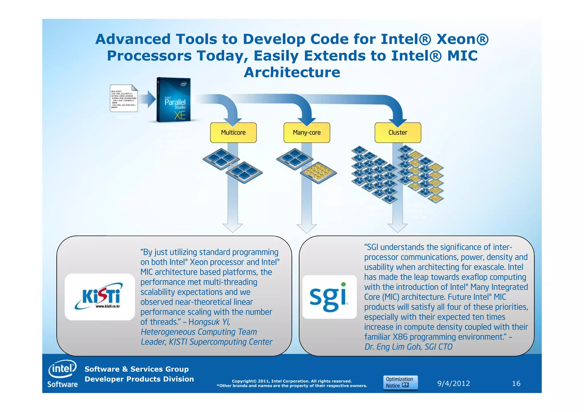 Advanced Tools to Develop Code for Intel® Xeon®
   Processors Today, Easily Extends to Intel® MIC
                    Architecture




                                                                                                    “SGI understands the significance of inter-
             “By just utilizing standard programming
                                                                                                    processor communications, power, density and
             on both Intel® Xeon processor and Intel®
                                                                                                    usability when architecting for exascale. Intel
             MIC architecture based platforms, the
                                                                                                    has made the leap towards exaflop computing
             performance met multi-threading
                                                                                                    with the introduction of Intel® Many Integrated
             scalability expectations and we
                                                                                                    Core (MIC) architecture. Future Intel® MIC
             observed near-theoretical linear
                                                                                                    products will satisfy all four of these priorities,
             performance scaling with the number
                                                                                                    especially with their expected ten times
             of threads.” – Hongsuk Yi,
                                                                                                    increase in compute density coupled with their
             Heterogeneous Computing Team
                                                                                                    familiar X86 programming environment.” –
             Leader, KISTI Supercomputing Center
                                                                                                    Dr. Eng Lim Goh, SGI CTO

Software & Services Group
Developer Products Division             Copyright© 2011, Intel Corporation. All rights reserved.
                                  *Other brands and names are the property of their respective owners.                    9/4/2012               16
 