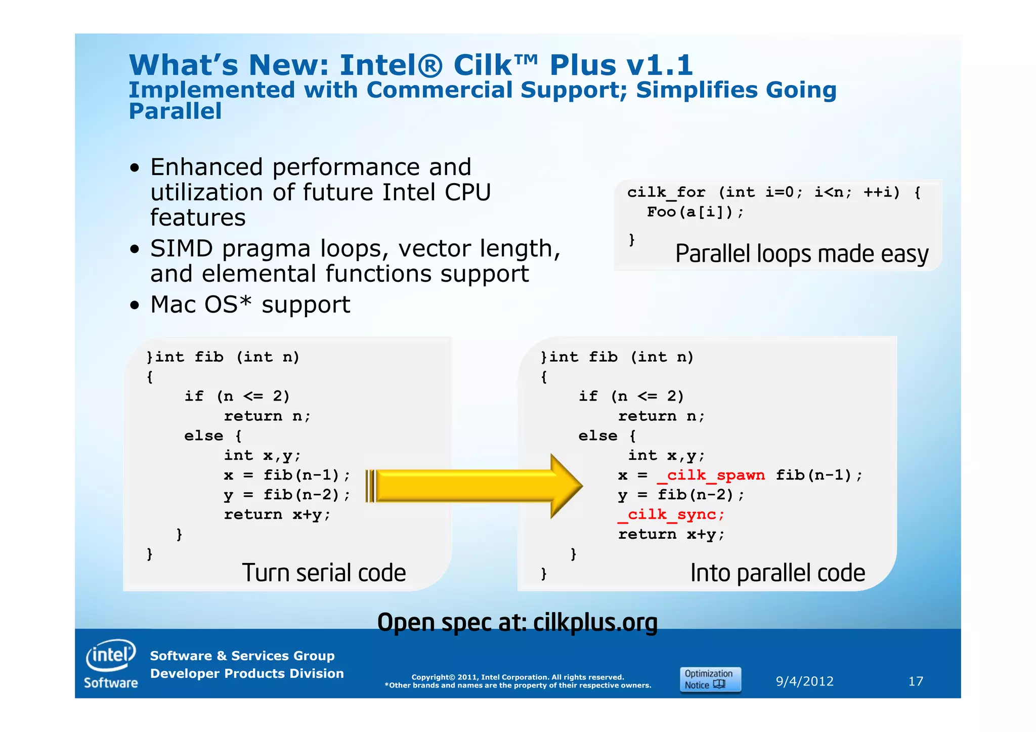 What’s New: Intel® Cilk™ Plus v1.1
Implemented with Commercial Support; Simplifies Going
Parallel

• Enhanced performance and
  utilization of future Intel CPU                                                           cilk_for (int i=0; i<n; ++i) {
                                                                                              Foo(a[i]);
  features
                                                                                            }
• SIMD pragma loops, vector length,                                                                   Parallel loops made easy
  and elemental functions support
• Mac OS* support

 }int fib (int n)                                                     }int fib (int n)
 {                                                                    {
     if (n <= 2)                                                          if (n <= 2)
         return n;                                                            return n;
     else {                                                               else {
         int x,y;                                                              int x,y;
         x = fib(n-1);                                                        x = _cilk_spawn fib(n-1);
         y = fib(n-2);                                                        y = fib(n-2);
         return x+y;                                                          _cilk_sync;
    }                                                                         return x+y;
 }                                                                       }
             Turn serial code                                         }               Into parallel code

                               Open spec at: cilkplus.org
 Software & Services Group
 Developer Products Division         Copyright© 2011, Intel Corporation. All rights reserved.
                               *Other brands and names are the property of their respective owners.            9/4/2012    17
 