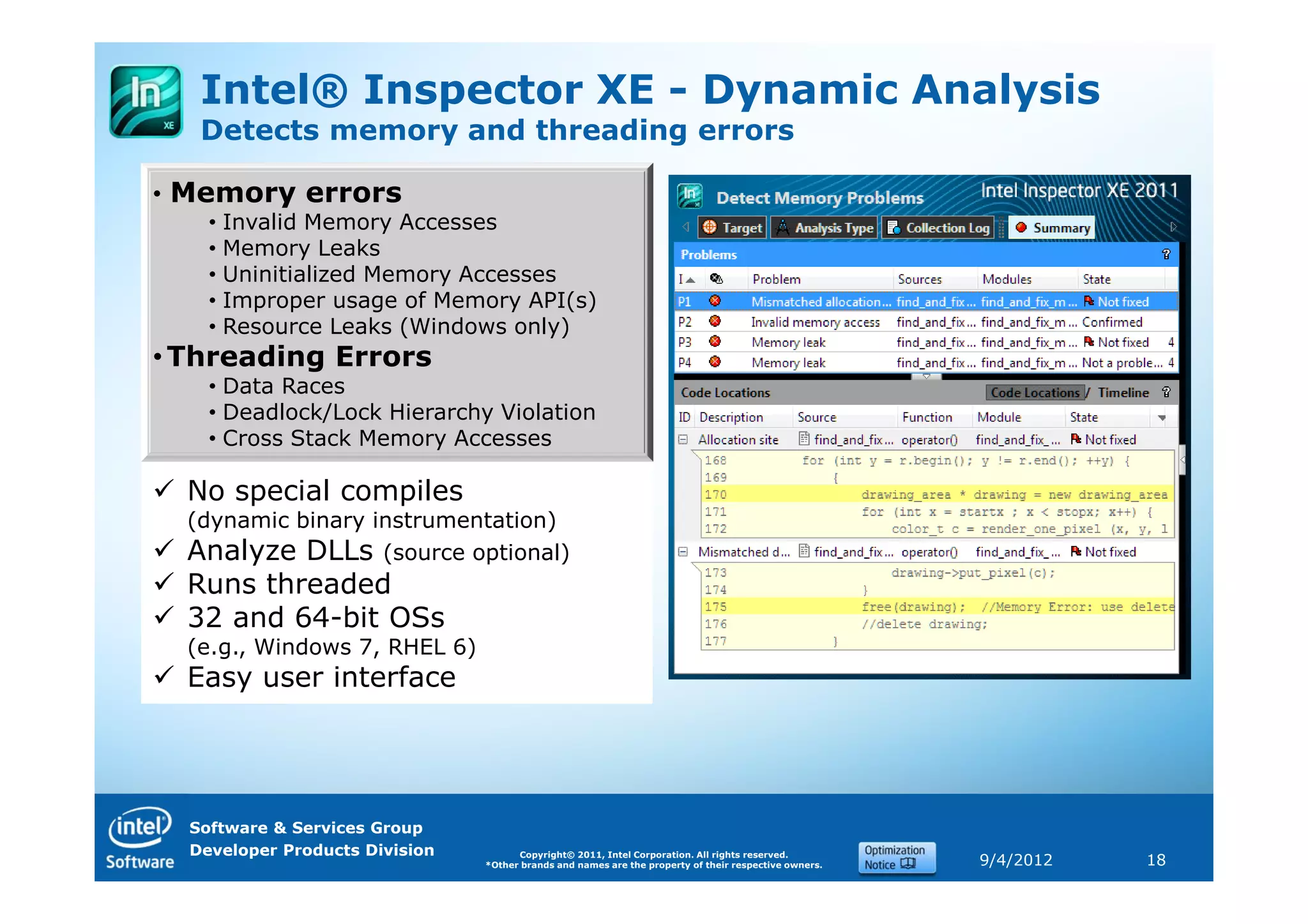Intel® Inspector XE - Dynamic Analysis
   Detects memory and threading errors

• Memory errors
    • Invalid Memory Accesses
    • Memory Leaks
    • Uninitialized Memory Accesses
    • Improper usage of Memory API(s)
    • Resource Leaks (Windows only)
• Threading Errors
    • Data Races
    • Deadlock/Lock Hierarchy Violation
    • Cross Stack Memory Accesses

  No special compiles
  (dynamic binary instrumentation)
  Analyze DLLs (source optional)
  Runs threaded
  32 and 64-bit OSs
  (e.g., Windows 7, RHEL 6)
  Easy user interface




  Software & Services Group
  Developer Products Division         Copyright© 2011, Intel Corporation. All rights reserved.
                                *Other brands and names are the property of their respective owners.   9/4/2012   18
 