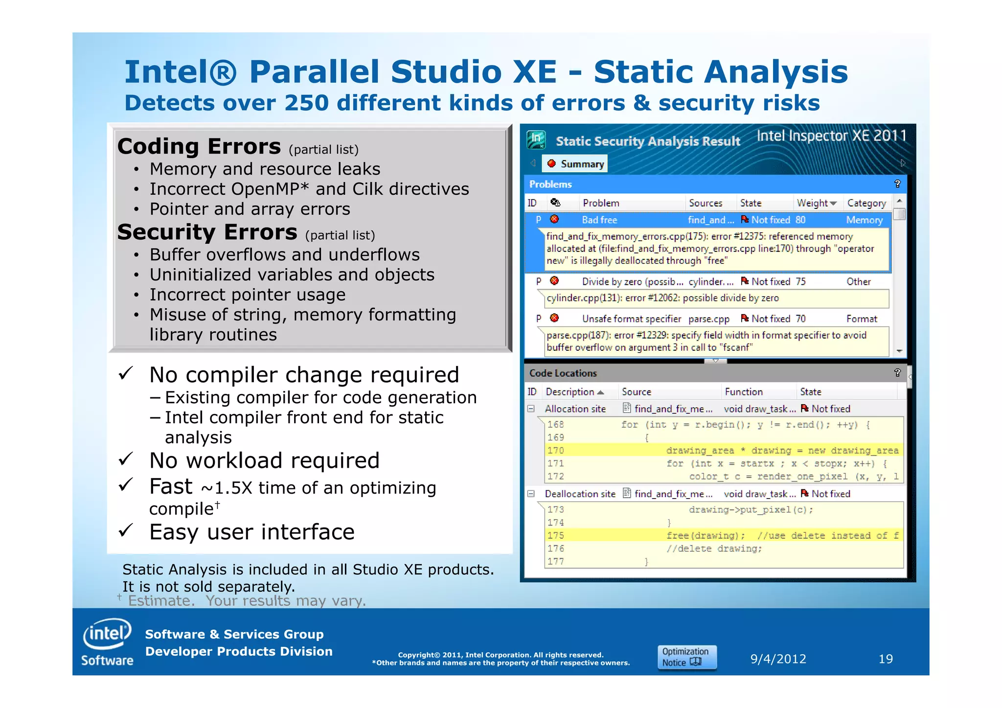 Intel® Parallel Studio XE - Static Analysis
 Detects over 250 different kinds of errors & security risks

Coding Errors             (partial list)
  • Memory and resource leaks
  • Incorrect OpenMP* and Cilk directives
  • Pointer and array errors
Security Errors              (partial list)
  •   Buffer overflows and underflows
  •   Uninitialized variables and objects
  •   Incorrect pointer usage
  •   Misuse of string, memory formatting
      library routines

      No compiler change required
      − Existing compiler for code generation
      − Intel compiler front end for static
        analysis
      No workload required
      Fast ~1.5X time of an optimizing
      compile†
      Easy user interface
 Static Analysis is included in all Studio XE products.
 It is not sold separately.
† Estimate. Your results may vary.


      Software & Services Group
      Developer Products Division                Copyright© 2011, Intel Corporation. All rights reserved.
                                           *Other brands and names are the property of their respective owners.   9/4/2012   19
 