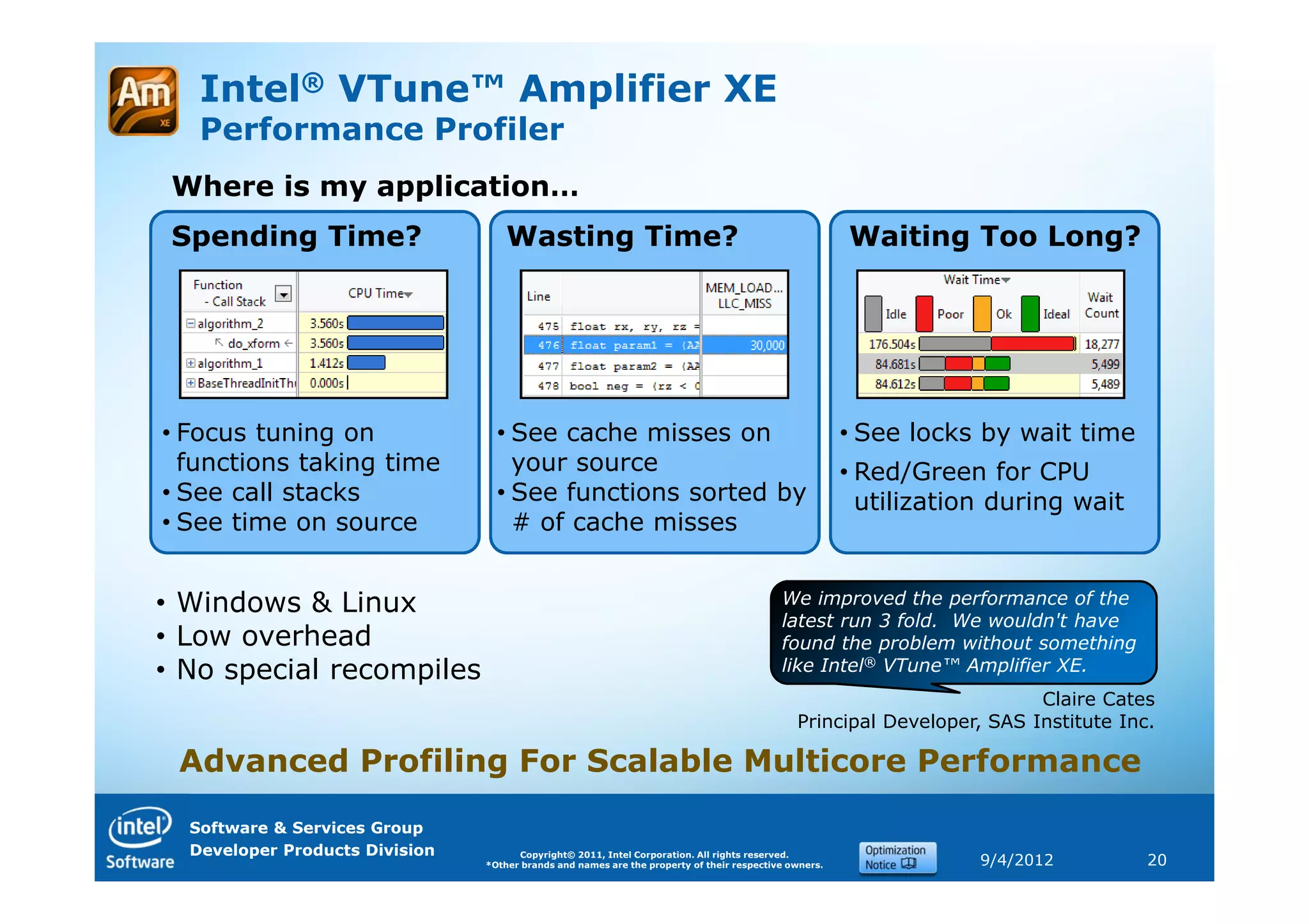 Intel® VTune™ Amplifier XE
   Performance Profiler
 Where is my application…
 Spending Time?                     Wasting Time?                                                      Waiting Too Long?




• Focus tuning on                 • See cache misses on                                                • See locks by wait time
  functions taking time             your source                                                        • Red/Green for CPU
• See call stacks                 • See functions sorted by                                              utilization during wait
• See time on source                # of cache misses


• Windows & Linux                                                                          We improved the performance of the
                                                                                           latest run 3 fold. We wouldn't have
• Low overhead                                                                             found the problem without something
• No special recompiles                                                                    like Intel® VTune™ Amplifier XE.
                                                                                                                        Claire Cates
                                                                                              Principal Developer, SAS Institute Inc.

 Advanced Profiling For Scalable Multicore Performance
  Software & Services Group
  Developer Products Division         Copyright© 2011, Intel Corporation. All rights reserved.
                                *Other brands and names are the property of their respective owners.               9/4/2012         20
 