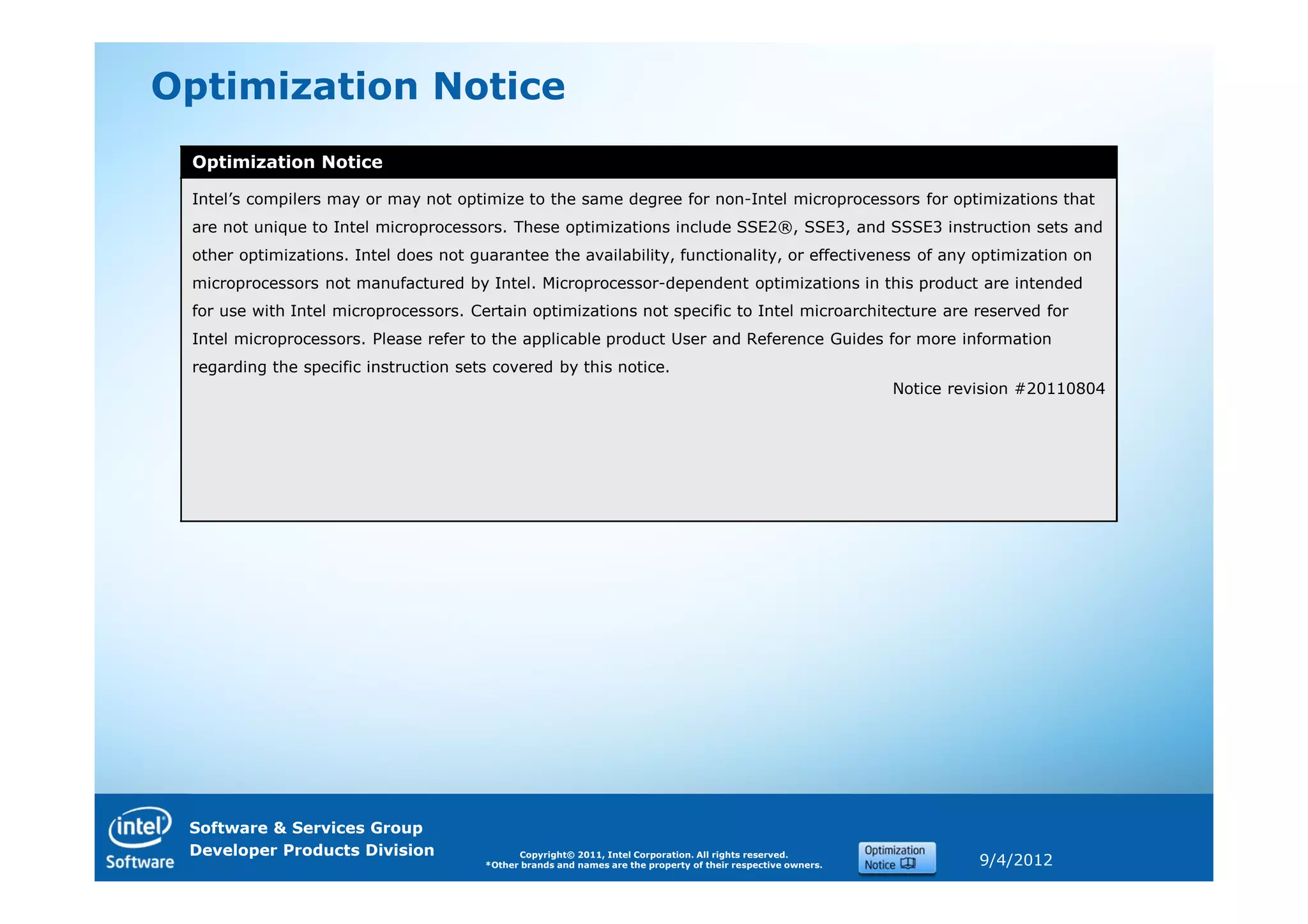 Optimization Notice
 Optimization Notice

 Intel’s compilers may or may not optimize to the same degree for non-Intel microprocessors for optimizations that
 are not unique to Intel microprocessors. These optimizations include SSE2®, SSE3, and SSSE3 instruction sets and
 other optimizations. Intel does not guarantee the availability, functionality, or effectiveness of any optimization on
 microprocessors not manufactured by Intel. Microprocessor-dependent optimizations in this product are intended
 for use with Intel microprocessors. Certain optimizations not specific to Intel microarchitecture are reserved for
 Intel microprocessors. Please refer to the applicable product User and Reference Guides for more information
 regarding the specific instruction sets covered by this notice.
                                                                                                              Notice revision #20110804




 Software & Services Group
 Developer Products Division                 Copyright© 2011, Intel Corporation. All rights reserved.
                                       *Other brands and names are the property of their respective owners.             9/4/2012
 