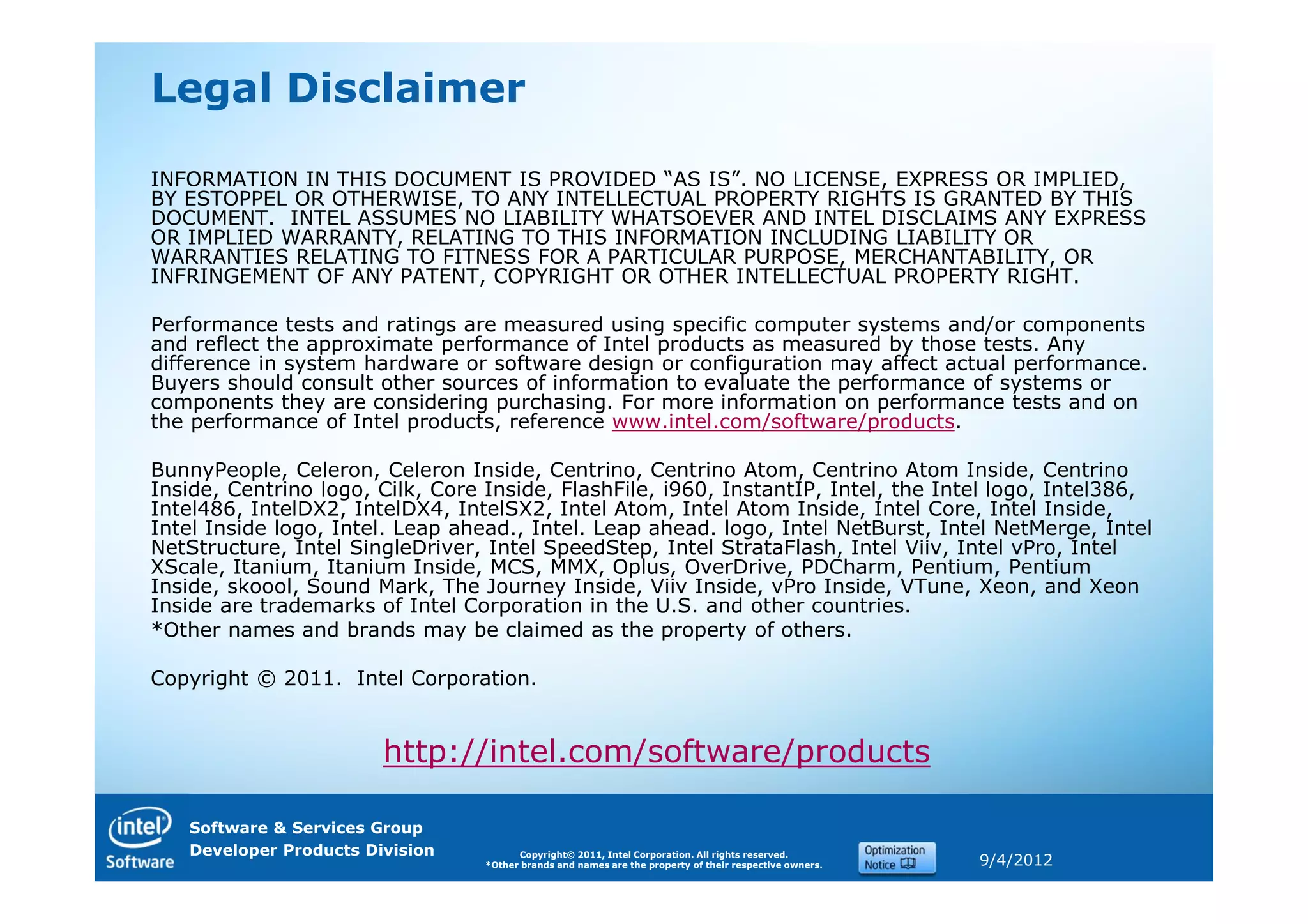 Legal Disclaimer

INFORMATION IN THIS DOCUMENT IS PROVIDED “AS IS”. NO LICENSE, EXPRESS OR IMPLIED,
BY ESTOPPEL OR OTHERWISE, TO ANY INTELLECTUAL PROPERTY RIGHTS IS GRANTED BY THIS
DOCUMENT. INTEL ASSUMES NO LIABILITY WHATSOEVER AND INTEL DISCLAIMS ANY EXPRESS
OR IMPLIED WARRANTY, RELATING TO THIS INFORMATION INCLUDING LIABILITY OR
WARRANTIES RELATING TO FITNESS FOR A PARTICULAR PURPOSE, MERCHANTABILITY, OR
INFRINGEMENT OF ANY PATENT, COPYRIGHT OR OTHER INTELLECTUAL PROPERTY RIGHT.

Performance tests and ratings are measured using specific computer systems and/or components
and reflect the approximate performance of Intel products as measured by those tests. Any
difference in system hardware or software design or configuration may affect actual performance.
Buyers should consult other sources of information to evaluate the performance of systems or
components they are considering purchasing. For more information on performance tests and on
the performance of Intel products, reference www.intel.com/software/products.

BunnyPeople, Celeron, Celeron Inside, Centrino, Centrino Atom, Centrino Atom Inside, Centrino
Inside, Centrino logo, Cilk, Core Inside, FlashFile, i960, InstantIP, Intel, the Intel logo, Intel386,
Intel486, IntelDX2, IntelDX4, IntelSX2, Intel Atom, Intel Atom Inside, Intel Core, Intel Inside,
Intel Inside logo, Intel. Leap ahead., Intel. Leap ahead. logo, Intel NetBurst, Intel NetMerge, Intel
NetStructure, Intel SingleDriver, Intel SpeedStep, Intel StrataFlash, Intel Viiv, Intel vPro, Intel
XScale, Itanium, Itanium Inside, MCS, MMX, Oplus, OverDrive, PDCharm, Pentium, Pentium
Inside, skoool, Sound Mark, The Journey Inside, Viiv Inside, vPro Inside, VTune, Xeon, and Xeon
Inside are trademarks of Intel Corporation in the U.S. and other countries.
*Other names and brands may be claimed as the property of others.

Copyright © 2011. Intel Corporation.


                        http://intel.com/software/products

   Software & Services Group
   Developer Products Division          Copyright© 2011, Intel Corporation. All rights reserved.
                                  *Other brands and names are the property of their respective owners.   9/4/2012
 
