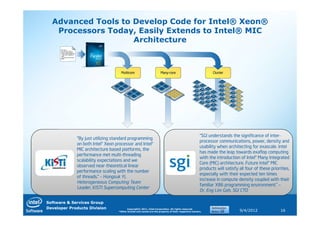 Advanced Tools to Develop Code for Intel® Xeon®
   Processors Today, Easily Extends to Intel® MIC
                    Architecture




                                                                                                    “SGI understands the significance of inter-
             “By just utilizing standard programming
                                                                                                    processor communications, power, density and
             on both Intel® Xeon processor and Intel®
                                                                                                    usability when architecting for exascale. Intel
             MIC architecture based platforms, the
                                                                                                    has made the leap towards exaflop computing
             performance met multi-threading
                                                                                                    with the introduction of Intel® Many Integrated
             scalability expectations and we
                                                                                                    Core (MIC) architecture. Future Intel® MIC
             observed near-theoretical linear
                                                                                                    products will satisfy all four of these priorities,
             performance scaling with the number
                                                                                                    especially with their expected ten times
             of threads.” – Hongsuk Yi,
                                                                                                    increase in compute density coupled with their
             Heterogeneous Computing Team
                                                                                                    familiar X86 programming environment.” –
             Leader, KISTI Supercomputing Center
                                                                                                    Dr. Eng Lim Goh, SGI CTO

Software & Services Group
Developer Products Division             Copyright© 2011, Intel Corporation. All rights reserved.
                                  *Other brands and names are the property of their respective owners.                    9/4/2012               16
 