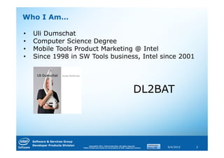 Who I Am…

•   Uli Dumschat
•   Computer Science Degree
•   Mobile Tools Product Marketing @ Intel
•   Since 1998 in SW Tools business, Intel since 2001




                                                                                             DL2BAT



    Software & Services Group
    Developer Products Division         Copyright© 2011, Intel Corporation. All rights reserved.
                                  *Other brands and names are the property of their respective owners.   9/4/2012   2
 