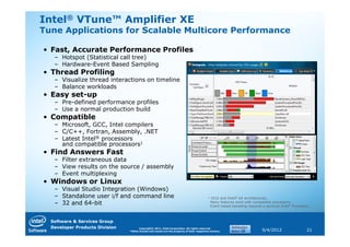 Intel® VTune™ Amplifier XE
Tune Applications for Scalable Multicore Performance

• Fast, Accurate Performance Profiles
   – Hotspot (Statistical call tree)
   – Hardware-Event Based Sampling
• Thread Profiling
   – Visualize thread interactions on timeline
   – Balance workloads
• Easy set-up
   – Pre-defined performance profiles
   – Use a normal production build
• Compatible
   – Microsoft, GCC, Intel compilers
   – C/C++, Fortran, Assembly, .NET
   – Latest Intel® processors
     and compatible processors1
• Find Answers Fast
   – Filter extraneous data
   – View results on the source / assembly
   – Event multiplexing
• Windows or Linux
   – Visual Studio Integration (Windows)
   – Standalone user i/f and command line                                                  1   IA32 and Intel® 64 architectures.
   – 32 and 64-bit                                                                             Many features work with compatible processors.
                                                                                               Event based sampling requires a genuine Intel® Processor.



  Software & Services Group
  Developer Products Division         Copyright© 2011, Intel Corporation. All rights reserved.
                                *Other brands and names are the property of their respective owners.                        9/4/2012                  21
 