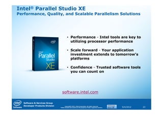 Intel® Parallel Studio XE
Performance, Quality, and Scalable Parallelism Solutions




                                           • Performance - Intel tools are key to
                                             utilizing processor performance

                                           • Scale forward - Your application
                                             investment extends to tomorrow’s
                                             platforms

                                           • Confidence - Trusted software tools
                                             you can count on




                                   software.intel.com

   Software & Services Group
   Developer Products Division         Copyright© 2011, Intel Corporation. All rights reserved.
                                 *Other brands and names are the property of their respective owners.   9/4/2012   23
 