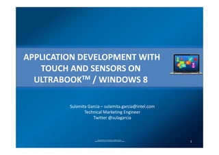APPLICATION DEVELOPMENT WITH
   TOUCH AND SENSORS ON
  ULTRABOOKTM / WINDOWS 8

         Sulamita Garcia – sulamita.garcia@intel.com
                Technical Marketing Engineer
                    Twitter @sulagarcia



                           Copyright© 2012, Intel Corporation. All rights reserved.
                     *Other brands and names are the property of their respective owners
                                                                                           1
 