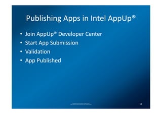 Publishing Apps in Intel AppUp®
•   Join AppUp® Developer Center
•   Start App Submission
•   Validation
•   App Published




                         Copyright(C) 2012 Intel Corporation. All rights reserved.
                    *Other brands and names are properties of their respective owners.   12
 