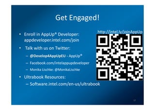 Get Engaged!
                                        http://intel.ly/joinAppUp
• Enroll in AppUp® Developer:
  appdeveloper.intel.com/join
• Talk with us on Twitter:
   – @Develop4AppUpEU - AppUp®
   – Facebook.com/intelappupdeveloper
   – Monika Lischke: @MonikaLischke

• Ultrabook Resources:
   – Software.intel.com/en-us/ultrabook


                                                            17
 
