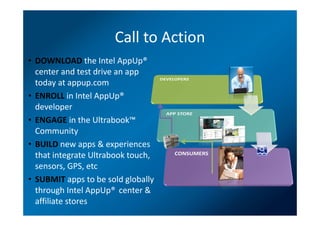 Call to Action
• DOWNLOAD the Intel AppUp®
  center and test drive an app
  today at appup.com
• ENROLL in Intel AppUp®
  developer
• ENGAGE in the Ultrabook™
  Community
• BUILD new apps & experiences
  that integrate Ultrabook touch,
  sensors, GPS, etc
• SUBMIT apps to be sold globally
  through Intel AppUp® center &
  affiliate stores
 