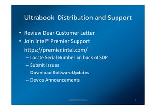 Ultrabook Distribution and Support
• Review Dear Customer Letter
• Join Intel® Premier Support
  https://premier.intel.com/
  – Locate Serial Number on back of SDP
  – Submit Issues
  – Download SoftwareUpdates
  – Device Announcements


                         Copyright(C) 2012 Intel Corporation. All rights reserved.
                    *Other brands and names are properties of their respective owners.   21
 