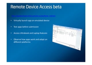 Remote Device Access beta
http://appdeveloper.intel.com/en-us/perfecto_redirect

• Virtually launch app on emulated device

• Test apps before submission

• Access Ultrabook and Laptop features

• Observe how apps work and adapt on
  different platforms
 