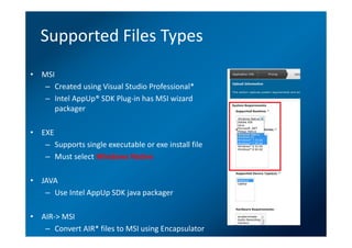 Supported Files Types
• MSI
   – Created using Visual Studio Professional*
   – Intel AppUp® SDK Plug-in has MSI wizard
      packager

• EXE
   – Supports single executable or exe install file
   – Must select Windows Native

• JAVA
   – Use Intel AppUp SDK java packager

• AIR-> MSI
   – Convert AIR* files to MSI using Encapsulator
 