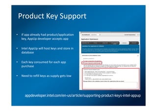 Product Key Support

•   If app already had product/application
    key, AppUp developer accepts app

•   Intel AppUp will host keys and store in
    database

•   Each key consumed for each app
    purchase

•   Need to refill keys as supply gets low




      appdeveloper.intel.com/en-us/article/supporting-product-keys-intel-appup
 