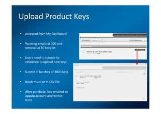Upload Product Keys
•   Accessed from My Dashboard

•   Warning emails at 200 and
    removal at 50 keys let

•   Don’t need to submit for
    validation to upload new keys

•   Submit in batches of 1000 keys

•   Batch must be in CSV file

•   After purchase, key emailed to
    AppUp account and within
    store
 