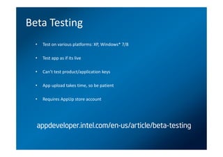 Beta Testing
  •   Test on various platforms: XP, Windows* 7/8

  •   Test app as if its live

  •   Can’t test product/application keys

  •   App upload takes time, so be patient

  •   Requires AppUp store account




  appdeveloper.intel.com/en-us/article/beta-testing
 