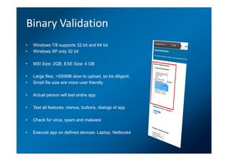 Binary Validation
•   Windows 7/8 supports 32 bit and 64 bit
•   Windows XP only 32 bit

•   MSI Size: 2GB, EXE Size: 4 GB

•   Large files, >500MB slow to upload, so be diligent.
•   Small file size are more user friendly

•   Actual person will test entire app

•   Test all features, menus, buttons, dialogs of app

•   Check for virus, spam and malware

•   Execute app on defined devices: Laptop, Netbooks
 