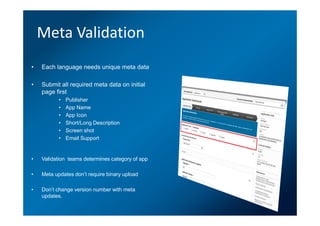 Meta Validation
•   Each language needs unique meta data

•   Submit all required meta data on initial
    page first
           •   Publisher
           •   App Name
           •   App Icon
           •   Short/Long Description
           •   Screen shot
           •   Email Support


•   Validation teams determines category of app

•   Meta updates don’t require binary upload

•   Don’t change version number with meta
    updates.
 