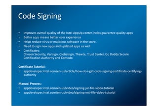 Code Signing
•   Improves overall quality of the Intel AppUp center, helps guarantee quality apps
•   Better apps means better user experience
•   Helps reduce virus or malicious software in the store.
•   Need to sign new apps and updated apps as well
•   Certificates:
    Chosen Security, Verisign, Globalsign, Thawte, Trust Center, Go Daddy Secure
    Certification Authority and Comodo

Certificate Tutorial:
• appdeveloper.intel.com/en-us/article/how-do-i-get-code-signing-certificate-certifying-
   authority

Manual Process:
• appdeveloper.intel.com/en-us/video/signing-jar-file-video-tutorial
• appdeveloper.intel.com/en-us/video/signing-msi-file-video-tutorial
 