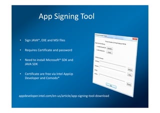 App Signing Tool

•   Sign JAVA*, EXE and MSI files

•   Requires Certificate and password

•   Need to install Microsoft* SDK and
    JAVA SDK

•   Certificate are free via Intel AppUp
    Developer and Comodo*




appdeveloper.intel.com/en-us/article/app-signing-tool-download
 