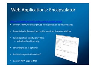 Web Applications: Encapsulator

http://appdeveloper.intel.com/en-us/encapsulator-beta
• Convert HTML*/JavaScript/CSS web application to desktop apps

• Essentially displays web app inside a defined browser window

• Submit zip files with two key files:
   – index.html and icon.png

• SDK integration is optional

• Backend engine is Chromium*

• Convert AIR* apps to MSI
 