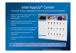 Intel AppUp® Center
    Thousands of Apps, Aggregated and Curated for Easy Discoverability
                                                                                   www.AppUp.com
•   Digital storefront for existing and new PC
    software, apps, content, and
    entertainment
•   Simplified submission process to support
    existing software applications and
    content
•   Purchases supported in >45 countries, via
    25 unique partners, and in 5 languages*
•   Security testing performed prior to
    publication
•   Distribution mechanism for all digital
    content


          Intel AppUp®is a trusted and aggregated source to get digital content
        for Ultrabooks™, notebooks, and PCs – hundreds of millions of platforms!
                                                 Intel Confidential
                                                                                                                                         5
                                                                      *English, French, German, Spanish, Italian (coming Q2’12)
                                                                      Other names and brands may be claimed as the property of others.
 