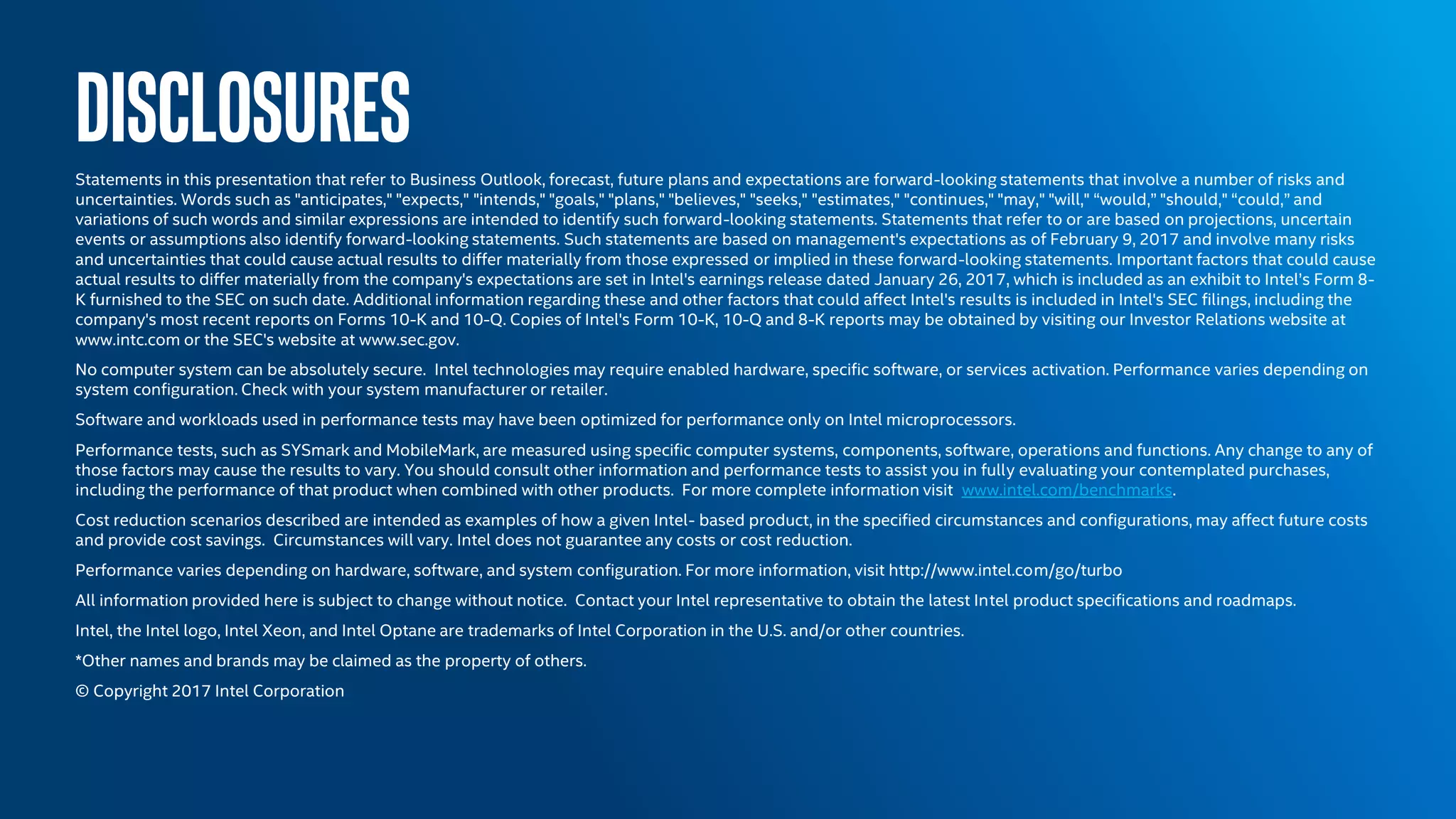 DISCLOSURESStatements in this presentation that refer to Business Outlook, forecast, future plans and expectations are forward-looking statements that involve a number of risks and
uncertainties. Words such as "anticipates," "expects," "intends," "goals," "plans," "believes," "seeks," "estimates," "continues," "may," "will," “would,” "should," “could,” and
variations of such words and similar expressions are intended to identify such forward-looking statements. Statements that refer to or are based on projections, uncertain
events or assumptions also identify forward-looking statements. Such statements are based on management's expectations as of February 9, 2017 and involve many risks
and uncertainties that could cause actual results to differ materially from those expressed or implied in these forward-looking statements. Important factors that could cause
actual results to differ materially from the company's expectations are set in Intel's earnings release dated January 26, 2017, which is included as an exhibit to Intel’s Form 8-
K furnished to the SEC on such date. Additional information regarding these and other factors that could affect Intel's results is included in Intel's SEC filings, including the
company's most recent reports on Forms 10-K and 10-Q. Copies of Intel's Form 10-K, 10-Q and 8-K reports may be obtained by visiting our Investor Relations website at
www.intc.com or the SEC's website at www.sec.gov.
No computer system can be absolutely secure. Intel technologies may require enabled hardware, specific software, or services activation. Performance varies depending on
system configuration. Check with your system manufacturer or retailer.
Software and workloads used in performance tests may have been optimized for performance only on Intel microprocessors.
Performance tests, such as SYSmark and MobileMark, are measured using specific computer systems, components, software, operations and functions. Any change to any of
those factors may cause the results to vary. You should consult other information and performance tests to assist you in fully evaluating your contemplated purchases,
including the performance of that product when combined with other products. For more complete information visit www.intel.com/benchmarks.
Cost reduction scenarios described are intended as examples of how a given Intel- based product, in the specified circumstances and configurations, may affect future costs
and provide cost savings. Circumstances will vary. Intel does not guarantee any costs or cost reduction.
Performance varies depending on hardware, software, and system configuration. For more information, visit http://www.intel.com/go/turbo
All information provided here is subject to change without notice. Contact your Intel representative to obtain the latest Intel product specifications and roadmaps.
Intel, the Intel logo, Intel Xeon, and Intel Optane are trademarks of Intel Corporation in the U.S. and/or other countries.
*Other names and brands may be claimed as the property of others.
© Copyright 2017 Intel Corporation
 