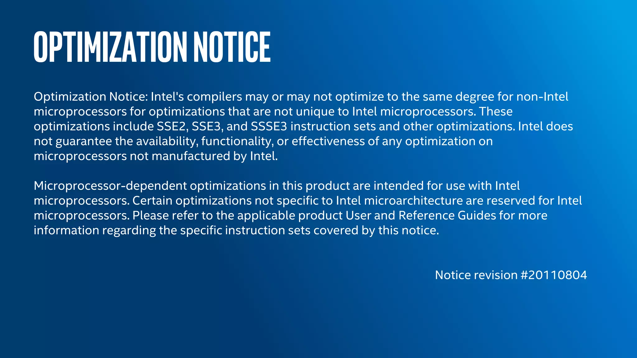OPTIMIZATIONNOTICE
Optimization Notice: Intel's compilers may or may not optimize to the same degree for non-Intel
microprocessors for optimizations that are not unique to Intel microprocessors. These
optimizations include SSE2, SSE3, and SSSE3 instruction sets and other optimizations. Intel does
not guarantee the availability, functionality, or effectiveness of any optimization on
microprocessors not manufactured by Intel.
Microprocessor-dependent optimizations in this product are intended for use with Intel
microprocessors. Certain optimizations not specific to Intel microarchitecture are reserved for Intel
microprocessors. Please refer to the applicable product User and Reference Guides for more
information regarding the specific instruction sets covered by this notice.
Notice revision #20110804
 