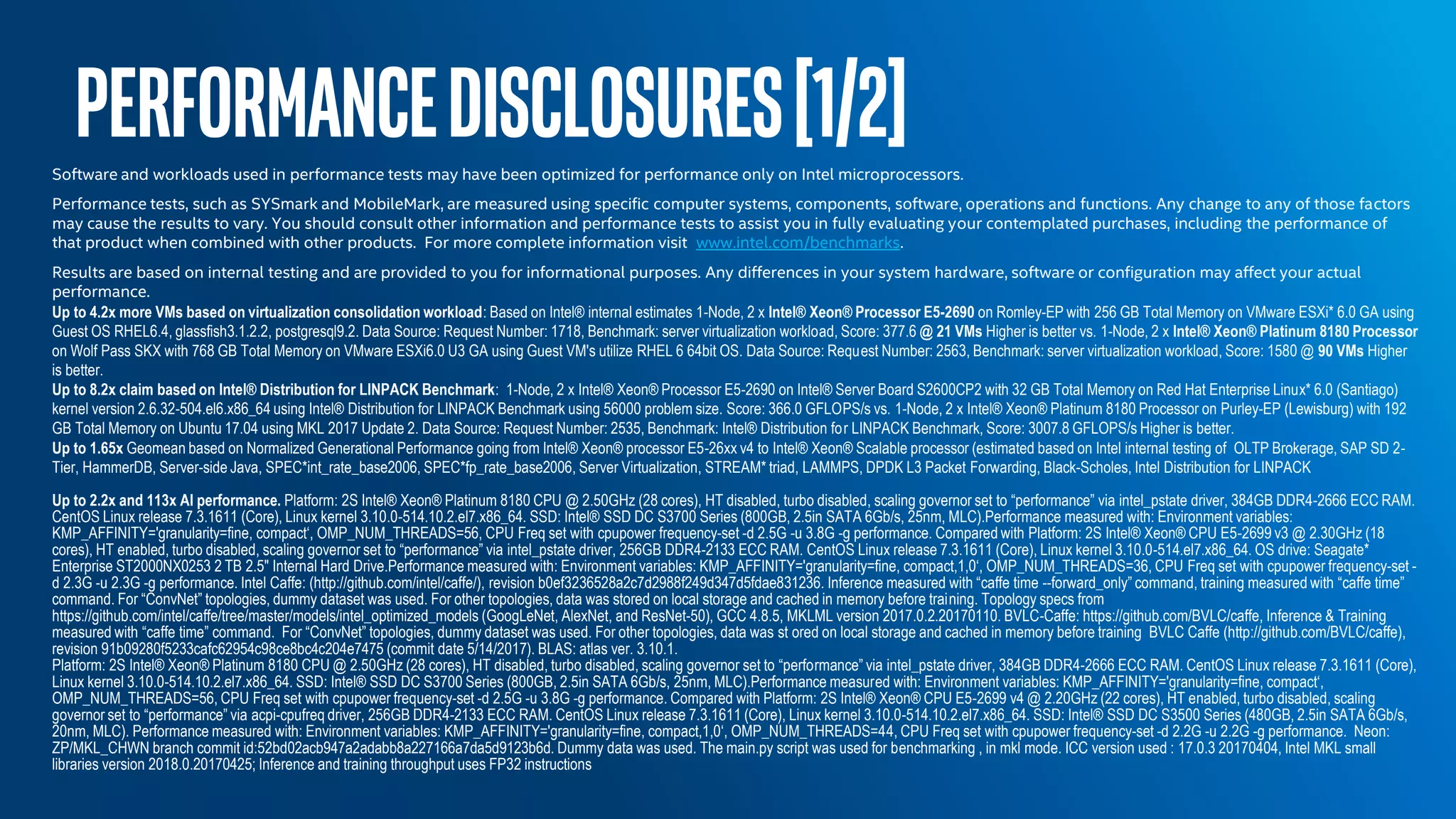 PERFORMANCEDISCLOSURES[1/2]Software and workloads used in performance tests may have been optimized for performance only on Intel microprocessors.
Performance tests, such as SYSmark and MobileMark, are measured using specific computer systems, components, software, operations and functions. Any change to any of those factors
may cause the results to vary. You should consult other information and performance tests to assist you in fully evaluating your contemplated purchases, including the performance of
that product when combined with other products. For more complete information visit www.intel.com/benchmarks.
Results are based on internal testing and are provided to you for informational purposes. Any differences in your system hardware, software or configuration may affect your actual
performance.
Up to 4.2x more VMs based on virtualization consolidation workload: Based on Intel® internal estimates 1-Node, 2 x Intel® Xeon® Processor E5-2690 on Romley-EP with 256 GB Total Memory on VMware ESXi* 6.0 GA using
Guest OS RHEL6.4, glassfish3.1.2.2, postgresql9.2. Data Source: Request Number: 1718, Benchmark: server virtualization workload, Score: 377.6 @ 21 VMs Higher is better vs. 1-Node, 2 x Intel® Xeon® Platinum 8180 Processor
on Wolf Pass SKX with 768 GB Total Memory on VMware ESXi6.0 U3 GA using Guest VM's utilize RHEL 6 64bit OS. Data Source: Request Number: 2563, Benchmark: server virtualization workload, Score: 1580 @ 90 VMs Higher
is better.
Up to 8.2x claim based on Intel® Distribution for LINPACK Benchmark: 1-Node, 2 x Intel® Xeon® Processor E5-2690 on Intel® Server Board S2600CP2 with 32 GB Total Memory on Red Hat Enterprise Linux* 6.0 (Santiago)
kernel version 2.6.32-504.el6.x86_64 using Intel® Distribution for LINPACK Benchmark using 56000 problem size. Score: 366.0 GFLOPS/s vs. 1-Node, 2 x Intel® Xeon® Platinum 8180 Processor on Purley-EP (Lewisburg) with 192
GB Total Memory on Ubuntu 17.04 using MKL 2017 Update 2. Data Source: Request Number: 2535, Benchmark: Intel® Distribution for LINPACK Benchmark, Score: 3007.8 GFLOPS/s Higher is better.
Up to 1.65x Geomean based on Normalized Generational Performance going from Intel® Xeon® processor E5-26xx v4 to Intel® Xeon® Scalable processor (estimated based on Intel internal testing of OLTP Brokerage, SAP SD 2-
Tier, HammerDB, Server-side Java, SPEC*int_rate_base2006, SPEC*fp_rate_base2006, Server Virtualization, STREAM* triad, LAMMPS, DPDK L3 Packet Forwarding, Black-Scholes, Intel Distribution for LINPACK
Up to 2.2x and 113x AI performance. Platform: 2S Intel® Xeon® Platinum 8180 CPU @ 2.50GHz (28 cores), HT disabled, turbo disabled, scaling governor set to “performance” via intel_pstate driver, 384GB DDR4-2666 ECC RAM.
CentOS Linux release 7.3.1611 (Core), Linux kernel 3.10.0-514.10.2.el7.x86_64. SSD: Intel® SSD DC S3700 Series (800GB, 2.5in SATA 6Gb/s, 25nm, MLC).Performance measured with: Environment variables:
KMP_AFFINITY='granularity=fine, compact‘, OMP_NUM_THREADS=56, CPU Freq set with cpupower frequency-set -d 2.5G -u 3.8G -g performance. Compared with Platform: 2S Intel® Xeon® CPU E5-2699 v3 @ 2.30GHz (18
cores), HT enabled, turbo disabled, scaling governor set to “performance” via intel_pstate driver, 256GB DDR4-2133 ECC RAM. CentOS Linux release 7.3.1611 (Core), Linux kernel 3.10.0-514.el7.x86_64. OS drive: Seagate*
Enterprise ST2000NX0253 2 TB 2.5" Internal Hard Drive.Performance measured with: Environment variables: KMP_AFFINITY='granularity=fine, compact,1,0‘, OMP_NUM_THREADS=36, CPU Freq set with cpupower frequency-set -
d 2.3G -u 2.3G -g performance. Intel Caffe: (http://github.com/intel/caffe/), revision b0ef3236528a2c7d2988f249d347d5fdae831236. Inference measured with “caffe time --forward_only” command, training measured with “caffe time”
command. For “ConvNet” topologies, dummy dataset was used. For other topologies, data was stored on local storage and cached in memory before training. Topology specs from
https://github.com/intel/caffe/tree/master/models/intel_optimized_models (GoogLeNet, AlexNet, and ResNet-50), GCC 4.8.5, MKLML version 2017.0.2.20170110. BVLC-Caffe: https://github.com/BVLC/caffe, Inference & Training
measured with “caffe time” command. For “ConvNet” topologies, dummy dataset was used. For other topologies, data was st ored on local storage and cached in memory before training BVLC Caffe (http://github.com/BVLC/caffe),
revision 91b09280f5233cafc62954c98ce8bc4c204e7475 (commit date 5/14/2017). BLAS: atlas ver. 3.10.1.
Platform: 2S Intel® Xeon® Platinum 8180 CPU @ 2.50GHz (28 cores), HT disabled, turbo disabled, scaling governor set to “performance” via intel_pstate driver, 384GB DDR4-2666 ECC RAM. CentOS Linux release 7.3.1611 (Core),
Linux kernel 3.10.0-514.10.2.el7.x86_64. SSD: Intel® SSD DC S3700 Series (800GB, 2.5in SATA 6Gb/s, 25nm, MLC).Performance measured with: Environment variables: KMP_AFFINITY='granularity=fine, compact‘,
OMP_NUM_THREADS=56, CPU Freq set with cpupower frequency-set -d 2.5G -u 3.8G -g performance. Compared with Platform: 2S Intel® Xeon® CPU E5-2699 v4 @ 2.20GHz (22 cores), HT enabled, turbo disabled, scaling
governor set to “performance” via acpi-cpufreq driver, 256GB DDR4-2133 ECC RAM. CentOS Linux release 7.3.1611 (Core), Linux kernel 3.10.0-514.10.2.el7.x86_64. SSD: Intel® SSD DC S3500 Series (480GB, 2.5in SATA 6Gb/s,
20nm, MLC). Performance measured with: Environment variables: KMP_AFFINITY='granularity=fine, compact,1,0‘, OMP_NUM_THREADS=44, CPU Freq set with cpupower frequency-set -d 2.2G -u 2.2G -g performance. Neon:
ZP/MKL_CHWN branch commit id:52bd02acb947a2adabb8a227166a7da5d9123b6d. Dummy data was used. The main.py script was used for benchmarking , in mkl mode. ICC version used : 17.0.3 20170404, Intel MKL small
libraries version 2018.0.20170425; Inference and training throughput uses FP32 instructions
 