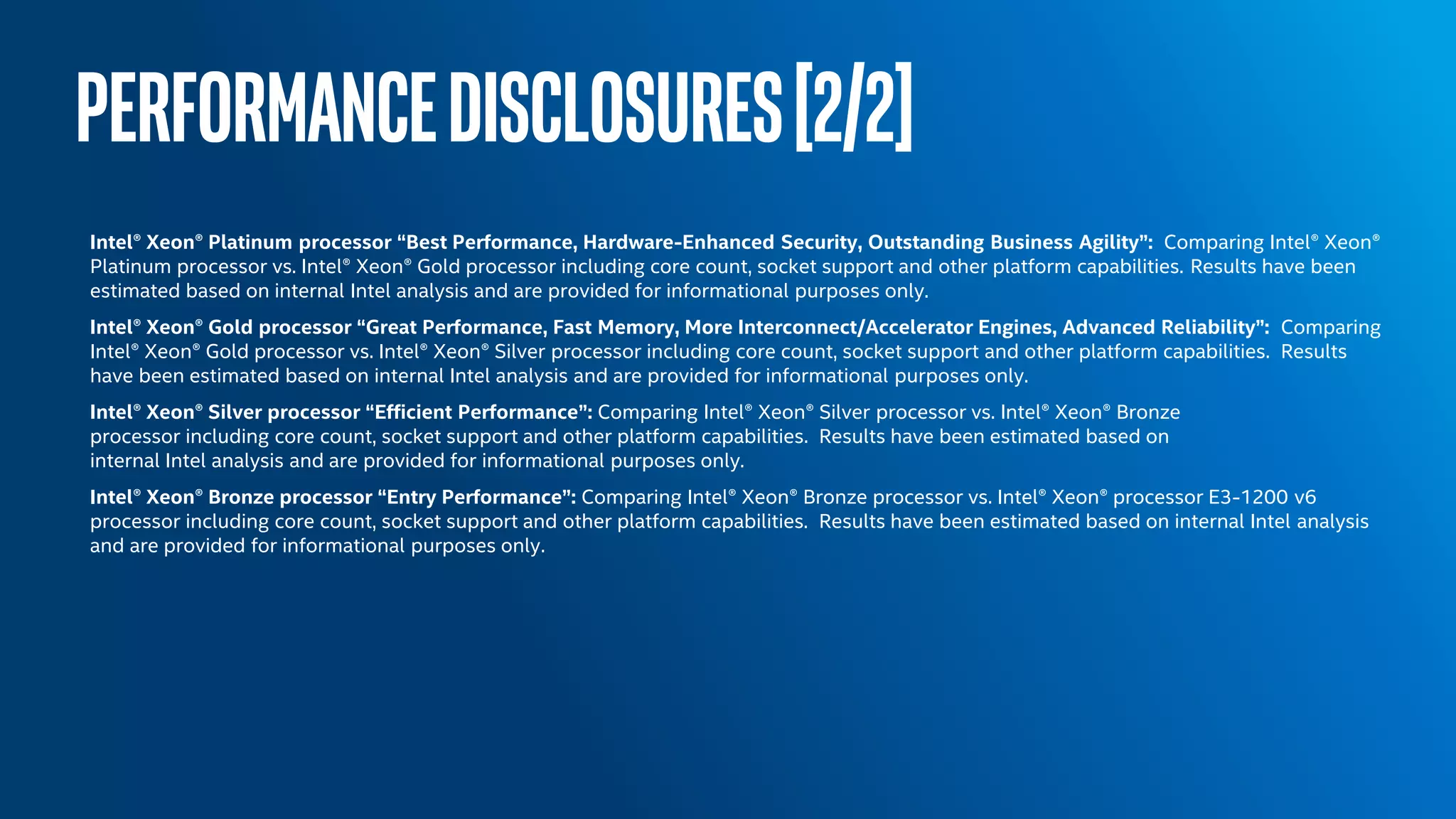 PERFORMANCEDISCLOSURES[2/2]
Intel® Xeon® Platinum processor “Best Performance, Hardware-Enhanced Security, Outstanding Business Agility”: Comparing Intel® Xeon®
Platinum processor vs. Intel® Xeon® Gold processor including core count, socket support and other platform capabilities. Results have been
estimated based on internal Intel analysis and are provided for informational purposes only.
Intel® Xeon® Gold processor “Great Performance, Fast Memory, More Interconnect/Accelerator Engines, Advanced Reliability”: Comparing
Intel® Xeon® Gold processor vs. Intel® Xeon® Silver processor including core count, socket support and other platform capabilities. Results
have been estimated based on internal Intel analysis and are provided for informational purposes only.
Intel® Xeon® Silver processor “Efficient Performance”: Comparing Intel® Xeon® Silver processor vs. Intel® Xeon® Bronze
processor including core count, socket support and other platform capabilities. Results have been estimated based on
internal Intel analysis and are provided for informational purposes only.
Intel® Xeon® Bronze processor “Entry Performance”: Comparing Intel® Xeon® Bronze processor vs. Intel® Xeon® processor E3-1200 v6
processor including core count, socket support and other platform capabilities. Results have been estimated based on internal Intel analysis
and are provided for informational purposes only.
 
