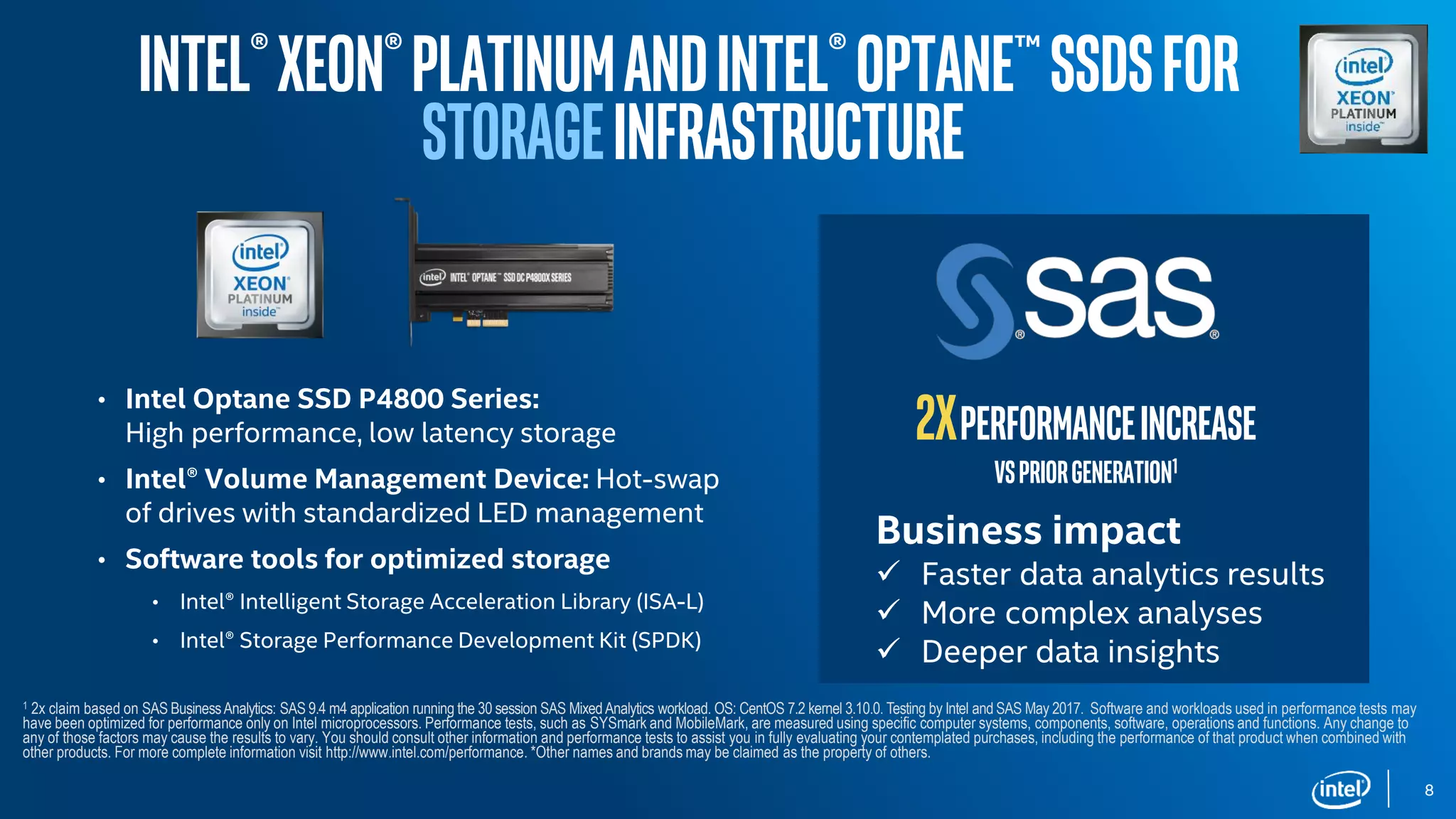 8
• Intel Optane SSD P4800 Series:
High performance, low latency storage
• Intel® Volume Management Device: Hot-swap
of drives with standardized LED management
• Software tools for optimized storage
• Intel® Intelligent Storage Acceleration Library (ISA-L)
• Intel® Storage Performance Development Kit (SPDK)
Intel®Xeon®PlatinumandIntel®Optane™SSDsfor
STORAGEinfrastructure
Business impact
 Faster data analytics results
 More complex analyses
 Deeper data insights
2Xperformanceincrease
Vspriorgeneration1
1 2x claim based on SAS BusinessAnalytics: SAS 9.4 m4 application running the 30 session SAS MixedAnalytics workload. OS: CentOS 7.2 kernel 3.10.0. Testing by Intel and SAS May 2017. Software and workloads used in performance tests may
have been optimized for performance only on Intel microprocessors. Performance tests, such as SYSmark and MobileMark, are measured using specific computer systems, components, software, operations and functions. Any change to
any of those factors may cause the results to vary. You should consult other information and performance tests to assist you in fully evaluating your contemplated purchases, including the performance of that product when combined with
other products. For more complete information visit http://www.intel.com/performance. *Other names and brands may be claimed as the property of others.
 