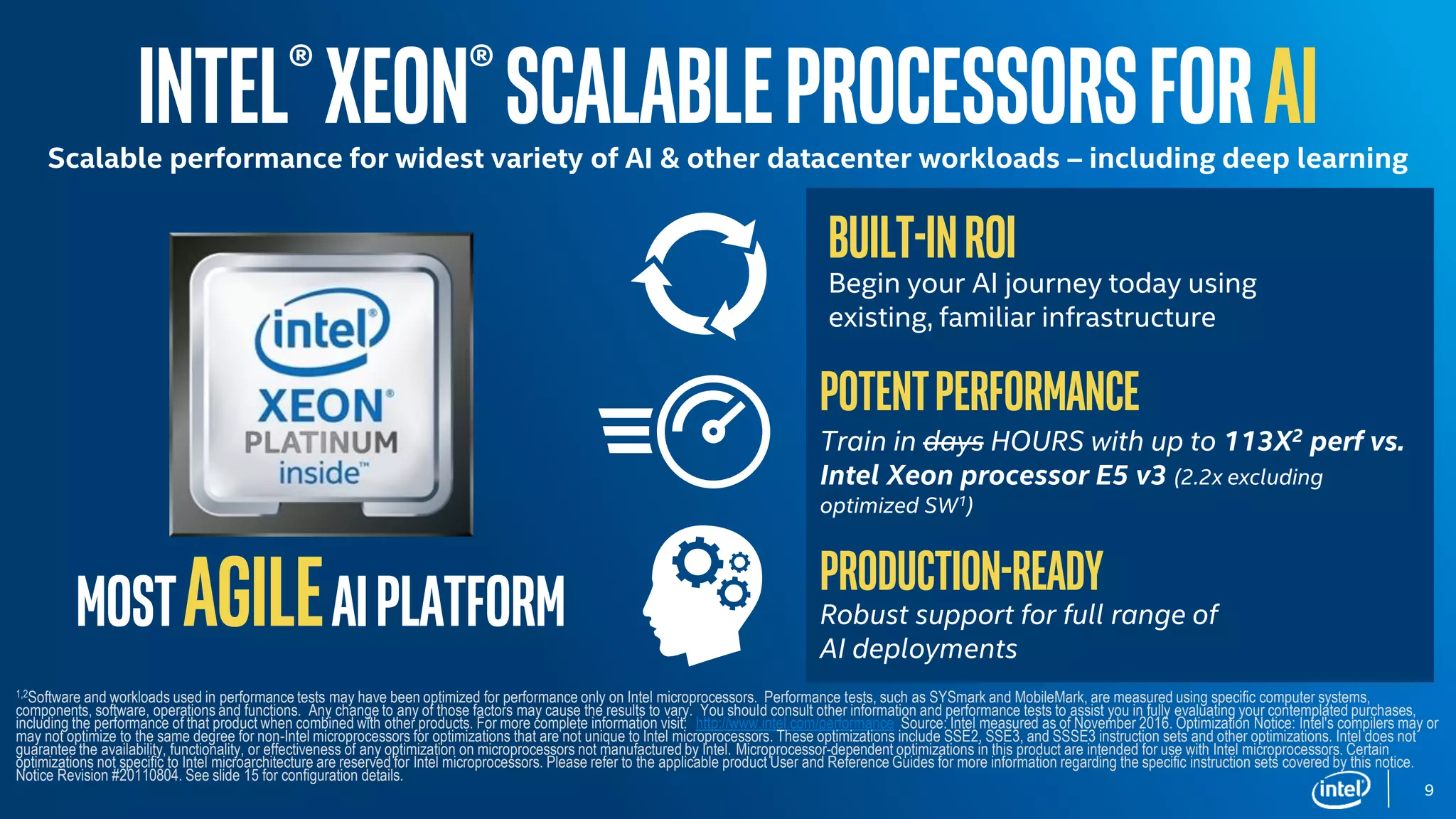 MostagileAIplatform
Intel®Xeon®ScalableprocessorsforAIScalable performance for widest variety of AI & other datacenter workloads – including deep learning
Built-inROI
Begin your AI journey today using
existing, familiar infrastructure
Potentperformance
Train in days HOURS with up to 113X2 perf vs.
Intel Xeon processor E5 v3 (2.2x excluding
optimized SW1)
Production-ready
Robust support for full range of
AI deployments
1,2Software and workloads used in performance tests may have been optimized for performance only on Intel microprocessors. Performance tests, such as SYSmark and MobileMark, are measured using specific computer systems,
components, software, operations and functions. Any change to any of those factors may cause the results to vary. You should consult other information and performance tests to assist you in fully evaluating your contemplated purchases,
including the performance of that product when combined with other products. For more complete information visit: http://www.intel.com/performance Source: Intel measured as of November 2016. Optimization Notice: Intel's compilers may or
may not optimize to the same degree for non-Intel microprocessors for optimizations that are not unique to Intel microprocessors. These optimizations include SSE2, SSE3, and SSSE3 instruction sets and other optimizations. Intel does not
guarantee the availability, functionality, or effectiveness of any optimization on microprocessors not manufactured by Intel. Microprocessor-dependent optimizations in this product are intended for use with Intel microprocessors. Certain
optimizations not specific to Intel microarchitecture are reserved for Intel microprocessors. Please refer to the applicable product User and Reference Guides for more information regarding the specific instruction sets covered by this notice.
Notice Revision #20110804. See slide 15 for configuration details.
9
 