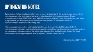 OPTIMIZATIONNOTICE
Optimization Notice: Intel's compilers may or may not optimize to the same degree for non-Intel
microprocessors for optimizations that are not unique to Intel microprocessors. These
optimizations include SSE2, SSE3, and SSSE3 instruction sets and other optimizations. Intel does
not guarantee the availability, functionality, or effectiveness of any optimization on
microprocessors not manufactured by Intel.
Microprocessor-dependent optimizations in this product are intended for use with Intel
microprocessors. Certain optimizations not specific to Intel microarchitecture are reserved for Intel
microprocessors. Please refer to the applicable product User and Reference Guides for more
information regarding the specific instruction sets covered by this notice.
Notice revision #20110804
 