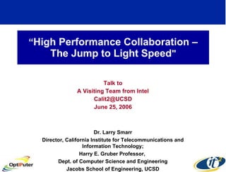 “ High Performance Collaboration – The Jump to Light Speed &quot; Talk to A Visiting Team from Intel [email_address] June 25, 2006 Dr. Larry Smarr Director, California Institute for Telecommunications and Information Technology; Harry E. Gruber Professor,  Dept. of Computer Science and Engineering Jacobs School of Engineering, UCSD 