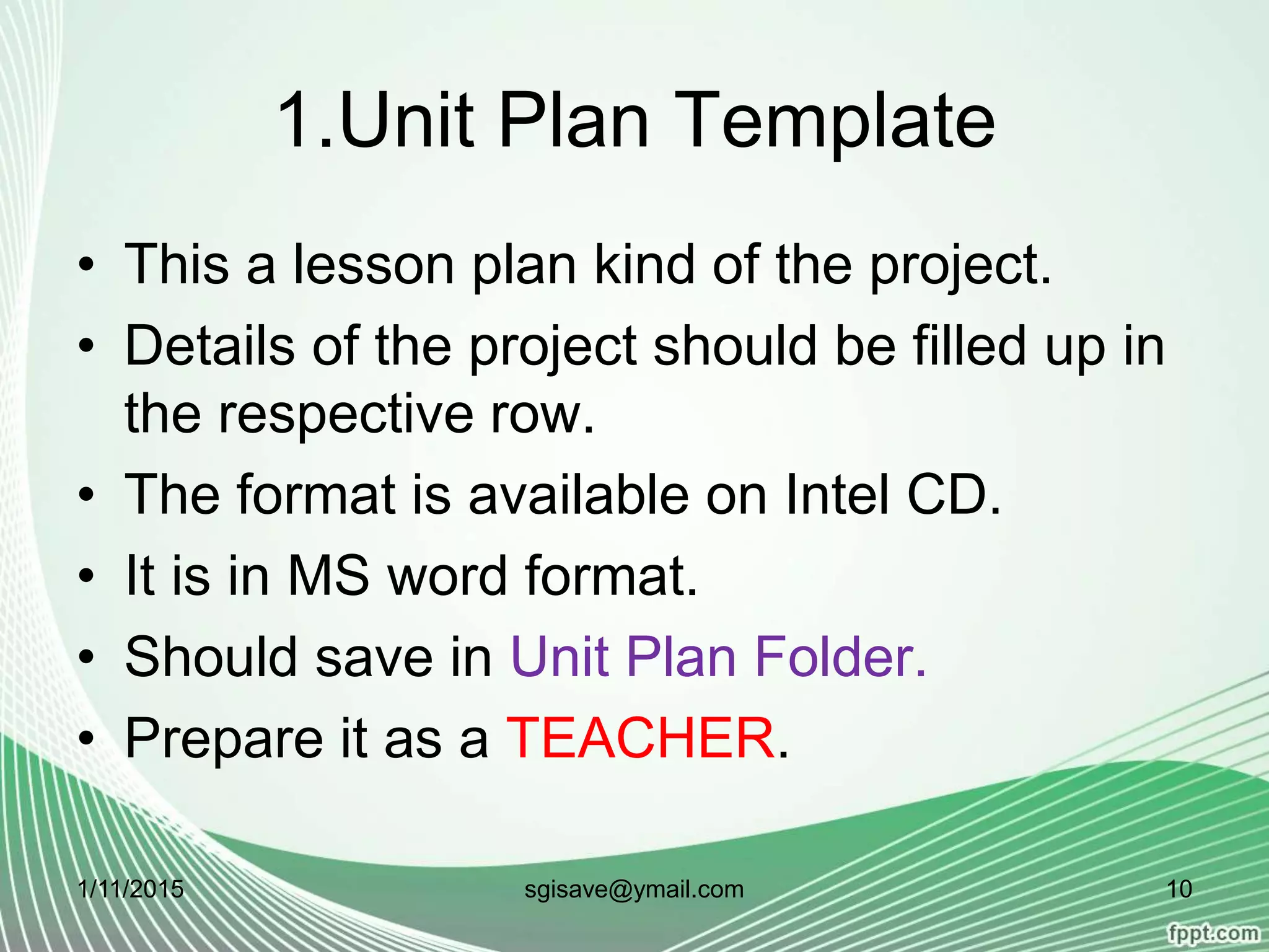 1.Unit Plan Template
• This a lesson plan kind of the project.
• Details of the project should be filled up in
the respective row.
• The format is available on Intel CD.
• It is in MS word format.
• Should save in Unit Plan Folder.
• Prepare it as a TEACHER.
1/11/2015 10sgisave@ymail.com
 