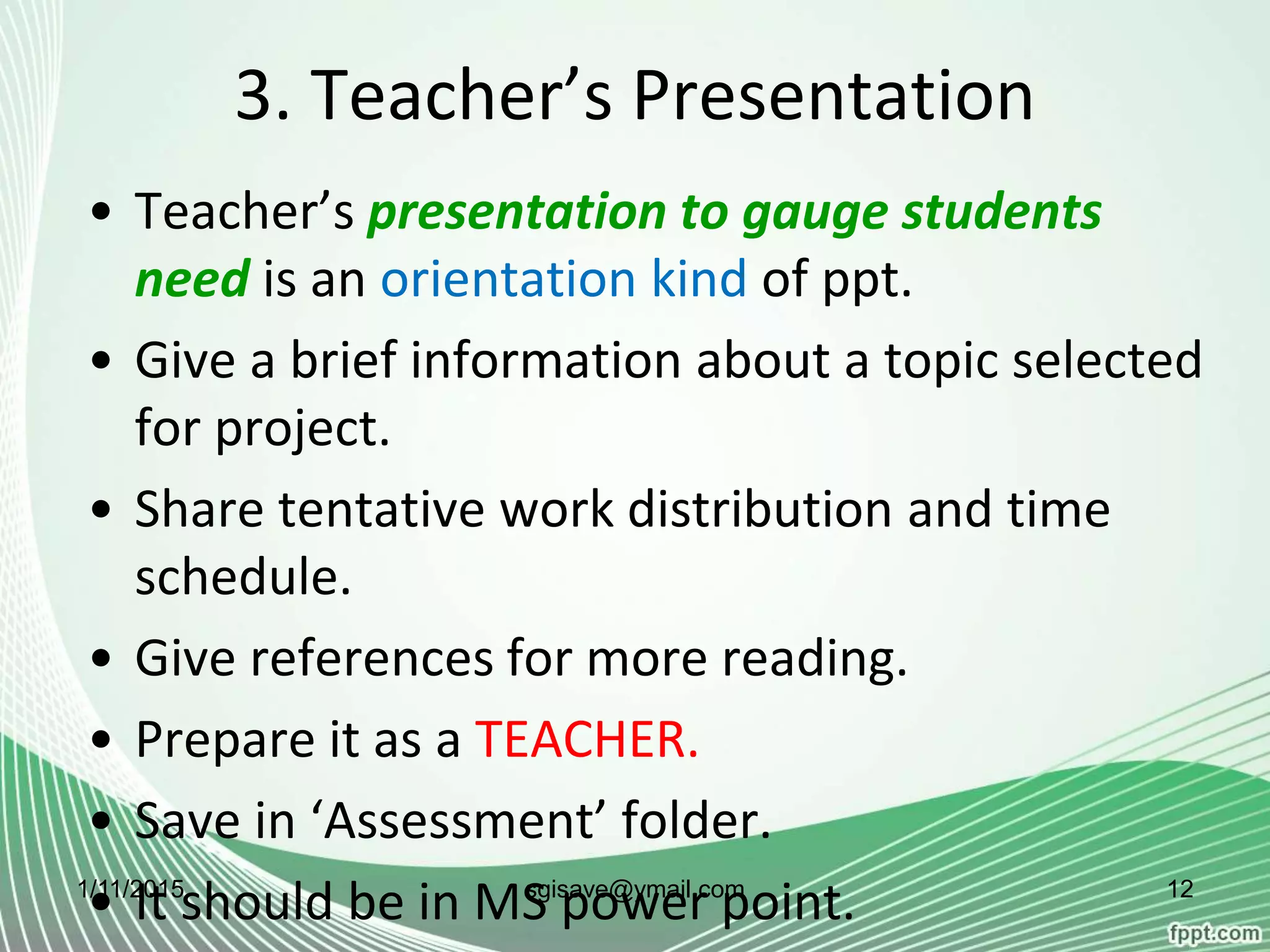 3. Teacher’s Presentation
• Teacher’s presentation to gauge students
need is an orientation kind of ppt.
• Give a brief information about a topic selected
for project.
• Share tentative work distribution and time
schedule.
• Give references for more reading.
• Prepare it as a TEACHER.
• Save in ‘Assessment’ folder.
• It should be in MS power point.1/11/2015 12sgisave@ymail.com
 