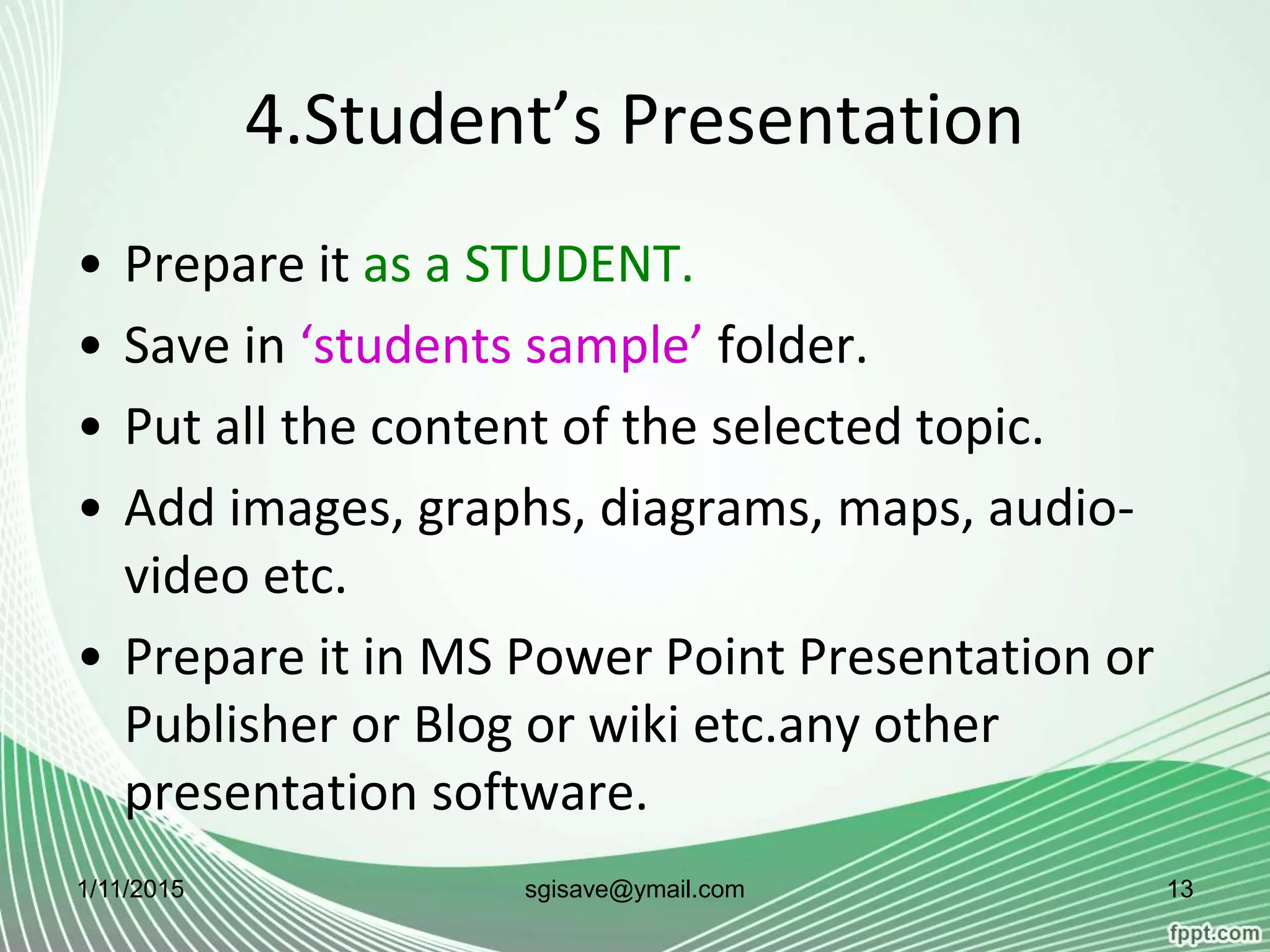 4.Student’s Presentation
• Prepare it as a STUDENT.
• Save in ‘students sample’ folder.
• Put all the content of the selected topic.
• Add images, graphs, diagrams, maps, audio-
video etc.
• Prepare it in MS Power Point Presentation or
Publisher or Blog or wiki etc.any other
presentation software.
1/11/2015 13sgisave@ymail.com
 