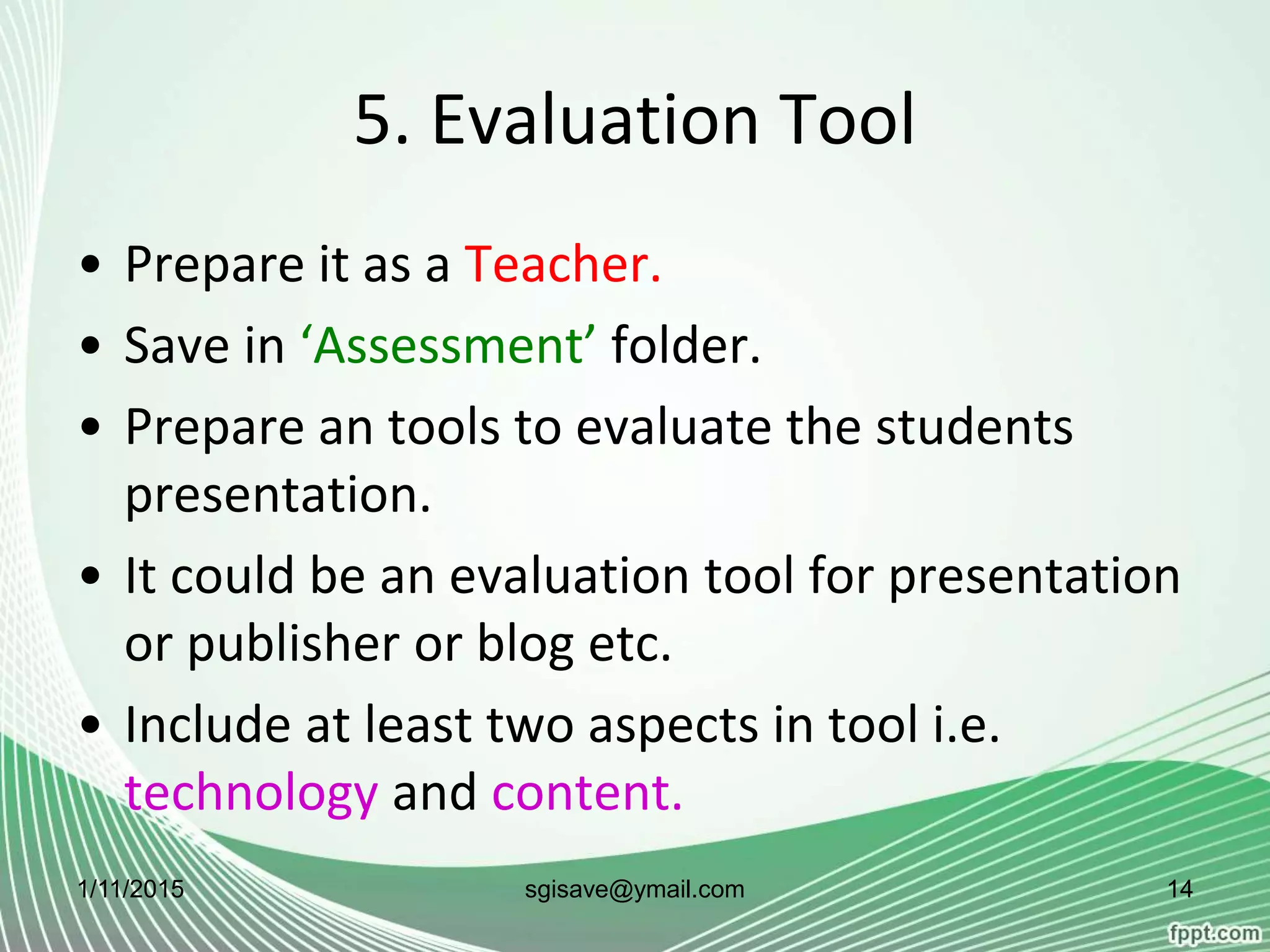 5. Evaluation Tool
• Prepare it as a Teacher.
• Save in ‘Assessment’ folder.
• Prepare an tools to evaluate the students
presentation.
• It could be an evaluation tool for presentation
or publisher or blog etc.
• Include at least two aspects in tool i.e.
technology and content.
1/11/2015 14sgisave@ymail.com
 