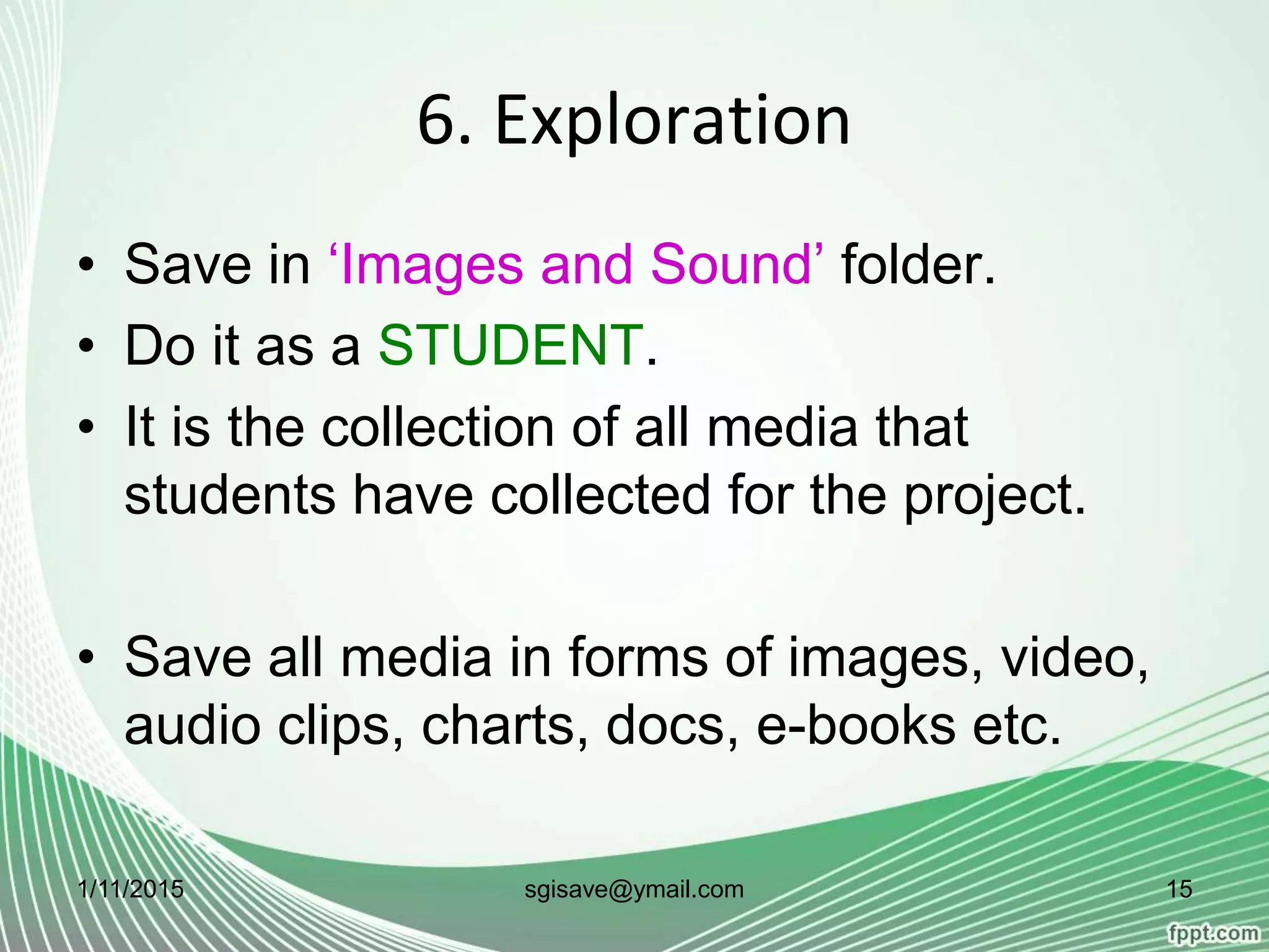 6. Exploration
• Save in ‘Images and Sound’ folder.
• Do it as a STUDENT.
• It is the collection of all media that
students have collected for the project.
• Save all media in forms of images, video,
audio clips, charts, docs, e-books etc.
1/11/2015 15sgisave@ymail.com
 