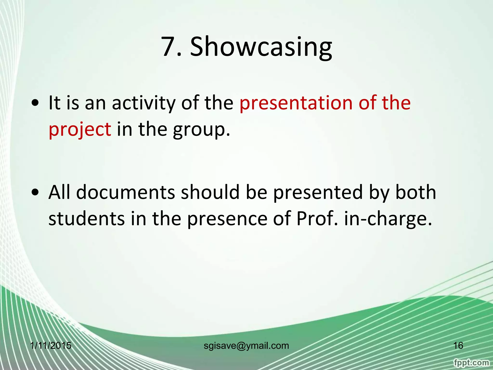 7. Showcasing
• It is an activity of the presentation of the
project in the group.
• All documents should be presented by both
students in the presence of Prof. in-charge.
1/11/2015 16sgisave@ymail.com
 